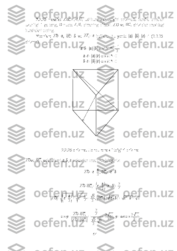 2.2.25-masala:   ABCA1B1C1   uchburchakli   to’g’ri   prizmada   barcha   qirralari
uzunligi  1 ga teng,  	
D   nuqta  	A1B1   qirraning o’rtasi.   AD   va  	BC	1   chiziqlar  orasidagi
burchakni toping.
Yechish:  	
⃗AB	=	⃗a ,  	⃗BC	=⃗b   va  	⃗ AA
1 =	⃗ c
  bo’lsin.   Bu   yerda  	|⃗
a| =	|⃗ b| =	|⃗ c| = 1   (2.2.25-
chizma).	
⃗
a ·	⃗ b =	|⃗ a| ·|⃗ b| · cos 120 ° = − 1
2	
⃗a·⃗c=|⃗a|·|⃗c|·cos	90	°=	0	
⃗
b ·	⃗ c =	|⃗ b| ·|⃗ c| · cos 90 ° = 0
2.2.25-chizma. Uchburchakli to’g’ri prizma	
⃗AD
va 	⃗ BC
1  vektorlarni 	⃗a,⃗b,⃗c   vektorlar orqali ifodalaymiz:	
⃗
AD =	⃗ c +	⃗ a
2 ,	⃗ BC
1 =	⃗ c +	⃗ b	
⃗
AD ·	⃗ BC
1 =	(⃗ c +	⃗ a
2
) ·(⃗ c +	⃗ b) = 3
4	
|⃗
AD	| =	√(⃗ c +	⃗ a
2
) 2
=	√⃗ c 2
+	⃗ a 2
4 =	√ 5
2 ,	|⃗ BC
1	| =	√(⃗ c +	⃗ b) 2
=	√⃗ c 2
+	⃗ b 2
=	√ 2
cos φ =	
⃗ AD ·	⃗ BC
1	
|⃗
AD	| ·|⃗ BC
1	| = 3
4	√
5
2 ·	√ 2 = 3	
√ 10
20 , φ = arc cos 3	√ 10
20
64 