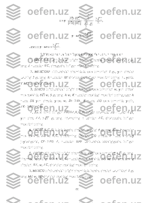 cos φ =⃗ AD ·	⃗ BC
1	
|⃗
AD	| ·|⃗ BC
1	| = 3
4	√
5
2 ·	√ 2 = 3	
√ 10
20 ,
φ = arc cos 3	
√ 10
20
Javob:  φ = arc cos 3	
√ 10
20 .
2.3 Vektorlar uslidan foydalanib yechish uchun maslalar
  1.  	
ABC	A1B1C1   uchburchakli to’g’ri prizmada barcha qirralari uzunligi   1   ga
teng.  A  nuqtadan 	
BC1  qirragacha bo’lgan masofani toping.
  2.   MABCDEF   oltiburchakli   piramidada   asos   tomonlari   1   ga,   yon   qirralar
uzunligi  2  ga teng.  E  nuqtadan  BT  chiziqqacha bo’lgan masofani toping. Bu yerda
T - MC  qirraning o’rtasi.
  3.   SABCD   to’rtburchakli   to’g’ri   piramidada   asos   tomonlari   va   yon   qirrasi
mos ravishda   4	
√2   va  5  ga teng.  E  va  K  nuqtalar orasidagi masofani toping, agar   E
nuqta   SB   yon   qirrada   yotsa   va  	
SE	=2BE ,   K   nuqta   AD   asos   tomonida   yotib,
AK = 3 KD
 bo’lsa.
  4.   Asosi   romb   bo’lgan  	
ABCD	A1B1C1D1   to’g’ri   prizmada   AB = 10 , AC = 6	√ 7
,
yon   qirra   A A
1   3	
√ 21
  ga   teng.   Prizmaning   B   uchidan   A C
1   chiziqqacha   bo’lgan
masofani toping.
5.  	
ABCD	A1B1C1D1  kubda barcha qirralari uzunligi  4  ga teng.  E  va  F  nuqtalar
mos   ravishda   AB   va  
B1C1   qirralarning   o’rtalari.   CD   qirrada   P   nuqta   shunday
joylashganki,   CP = 3 PD
.   A
1   nuqtadan   EPF   uchburchak   tekisligigacha   bo’lgan
masofani toping.
6.   ABCD   uchburchakli to’g’ri piramidada   ABC   asos tomonlari   8	
√ 3
  ga teng.
Piramida   balandligi  	
DO	=	6 .  	A1 ,  	C1   nuqtalar   mos   ravishda   AD   va   CD   qirralarning
o’rtalari. 	
B	A1  va 	AC1  chiziqlar orasidagi masofani toping.
7.   MABCD  to’rtburchakli to’g’ri piramidada barcha qirralari uzunliklari  1  ga
teng.  MA  va  BC  chiziqlar orasidagi masofani toping.
66 