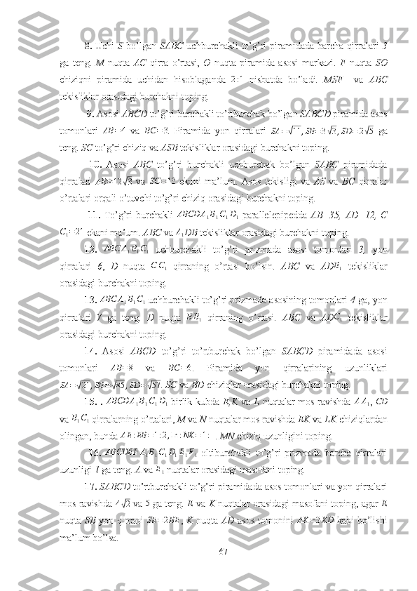 8.   Uchi   S   bo’lgan   SABC   uchburchakli   to’g’ri  piramidada  barcha  qirralari   3
ga   teng.   M   nuqta   AC   qirra   o’rtasi,   O   nuqta   piramida   asosi   markazi.   F   nuqta   SO
chiziqni   piramida   uchidan   hisoblaganda  2:1   nisbatda   bo’ladi.   MSF     va   ABC
tekisliklar orasidagi burchakni toping.
 9.  Asosi  ABCD  to’g’ri burchakli to’rtburchak bo’lgan  SABCD  piramida asos
tomonlari   AB = 4
  va  	
BC	=	3 .   Piramida   yon   qirralari   SA =	√ 11 , SB = 3	√ 3 , SD = 2	√ 5
  ga
teng.  SC  to’g’ri chiziq va  ASB  tekisliklar orasidagi burchakni toping.
  10.   Asosi   ABC   to’g’ri   burchakli   uchburchak   bo’lgan   SABC   piramidada
qirralari   AB = 12	
√ 3
  va  	SC	=13   ekani   ma’lum.   Asos   tekisligi   va   AS   va   BC   qirralar
o’rtalari orqali o’tuvchi to’g’ri chiziq orasidagi burchakni toping.
  11.   To’g’ri   burchakli  	
ABCD	A1B1C1D1   parallelepipedda   AB=35,   AD=12,   C
C
1 = 21
 ekani ma’um.  ABC  va  A
1 DB  tekisliklar orasidagi burchakni toping.
12.  	
ABC	A1B1C1   uchburchakli   to’g’ri   prizmada   asosi   tomonlari   3,   yon
qirralari   6 ,   D   nuqta  
C	C1   qirraning   o’rtasi   bo’lsin.   ABC   va   AD	B1   tekisliklar
orasidagi burchakni toping.
13.  	
ABC	A1B1C1  uchburchakli to’g’ri prizmada asosining tomonlari  4  ga, yon
qirralari   7   ga   teng.   D   nuqta   B B
1   qirraning   o’rtasi.   ABC   va   AD C
1   tekisliklar
orasidagi burchakni toping.
14.   Asosi   ABCD   to’g’ri   to’rtburchak   bo’lgan   SABCD   piramidada   asosi
tomonlari  	
AB	=8   va  	BC	=6 .   Piramida   yon   qirralarining   uzunliklari
SA =	
√ 21 , SB =	√ 85 , SD =	√ 57
.  SC  va  BD  chiziqlar orasidagi burchakni toping.
15.   .  	
ABCD	A1B1C1D1   birlik kubda   E,K   va   L   nuqtalar mos ravishda  	AA1 ,  	CD
va  B
1 C
1  qirralarning o’rtalari,  M  va  N  nuqtalar mos ravishda  EK  va  LK  chiziqlardan
olingan, bunda 	
AE	:EB	=1:2,ln	:NK	=	1:4 .  MN  chiziq uzunligini toping.
  16.  	
ABCDEF	A1B1C1D1E1F1   oltiburchakli   to’g’ri   prizmada   barcha   qirralari
uzunligi  1  ga teng.  A  va 	
E1  nuqtalar orasidagi masofani toping.
17.   SABCD  to’rtburchakli to’g’ri piramidada asos tomonlari va yon qirralari
mos ravishda   4	
√ 2
 va  	5  ga teng.   E  va   K  nuqtalar orasidagi masofani toping, agar   E
nuqta   SB   yon qirrani   SE = 2 BE
,   K   nuqta   AD   asos tomonini   AK = 3 KD
  kabi bo’lishi
ma’lum bo’lsa.
67 