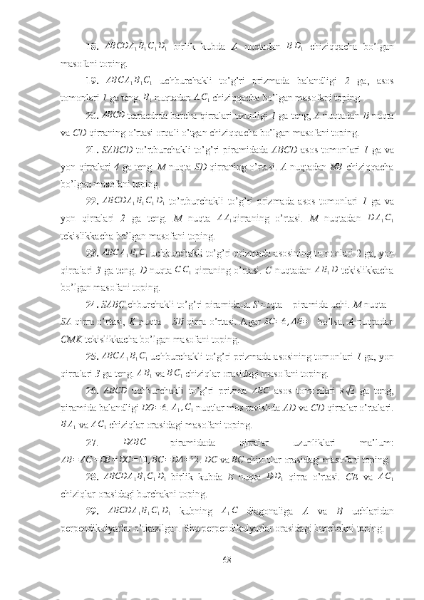 18.  ABCD	A1B1C1D1   birlik   kubda   A   nuqtadan  	BD1   chiziqqacha   bo’lgan
masofani toping.
19.  	
ABC	A1B1C1   uchburchakli   to’g’ri   prizmada   balandligi   2   ga,   asos
tomonlari  1  ga teng. 
B1  nuqtadan  A C
1  chiziqqacha bo’lgan masofani toping.
20. 	
ABCD  tetraedrda barcha qirralari uzunligi   1  ga teng,  A  nuqtadan  B  nuqta
va  CD  qirraning o’rtasi orqali o’tgan chiziqqacha bo’lgan masofani toping.
21.   SABCD   to’rtburchakli  to’g’ri piramidada   ABCD   asos tomonlari   1   ga va
yon qirralari   4   ga teng.   M   nuqta   SD   qirraning o’rtasi.   A   nuqtadan  	
MB   chiziqqacha
bo’lgan masofani toping.
22.  	
ABCD	A1B1C1D1   to’rtburchakli   to’g’ri   prizmada   asos   tomonlari   1   ga   va
yon   qirralari   2   ga   teng.   M   nuqta  	
AA1 qirraning   o’rtasi.   M   nuqtadan  	D	A1C1
tekislikkacha bo’lgan masofani toping.
23. 	
ABC	A1B1C1  uchburchakli to’g’ri prizmada asosining tomonlari 2   ga, yon
qirralari   3   ga teng.   D   nuqta   C C
1   qirraning o’rtasi.   C   nuqtadan   A B
1 D
  tekislikkacha
bo’lgan masofani toping.
24.  SABC  chburchakli to’g’ri piramidada  S  nuqta – piramida uchi.  M  nuqta –
SA   qirra o’rtasi,   K   nuqta –   SB   qirra o’rtasi. Agar  	
SC	=6,AB	=	4   bo’lsa,   A   nuqtadan
CMK  tekislikkacha bo’lgan masofani toping.
25. 	
ABC	A1B1C1  uchburchakli to’g’ri prizmada asosining tomonlari  1  ga, yon
qirralari  3  ga teng.  A B
1  va  B C
1  chiziqlar orasidagi masofani toping.
26.  	
ABCD   uchburchakli   to’g’ri   prizma  	ABC   asos   tomonlari   8	√ 3
  ga   teng,
piramida balandligi 	
DO	=	6 . 	A1,C1  nuqtlar mos ravishda  AD  va  CD  qirralar o’rtalari.	
B	A1
 va 	AC1  chiziqlar orasidagi masofani toping.
27 .  	
DABC   piramidada   qirralar   uzunliklari   ma’lum:
AB = AC = DB = DC = 10 , BC = DA = 12
.  DC
 va 	
BC  chiziqlar orasidagi masofani toping.
28.  	
ABCD	A1B1C1D1   birlik   kubda   E   nuqta  	D	D1   qirra   o’rtasi.   CE   va  	AC1
chiziqlar orasidagi burchakni toping.
29.  	
ABCD	A1B1C1D1   kubning  	A1C   diagonaliga   A   va   B   uchlaridan
perpendikulyarlar o’tkazilgan. Shu perpendikulyarlar orasidagi burchakni toping.
68 