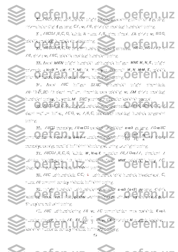 30. ABC	A1B1C1  uchburchakli to’g’ri prizmada asosining tomonlari  8  ga teng.
Prizma balandligi  6  ga teng.  C A
1  va  A B
1  chiziqlar orasidagi burchakni toping.
31.  	
ABCD	A1B1C1D1   kubda   E   nuqta  	A1B1   qirra   o’rtasi.   AE   chiziq   va  	BD	D1
tekislik orasidagi burchak sinusini toping.
32.  	
ABCD	A1B1C1D1   to’g’ri   burchakli   parallelepipedda  	AB	=2,AD	=	AA1=1 .	
AB1
 chiziq va  AB C
1  tekislik orasidagi burchakni toping.
33.   Asosi   MKN   to’g’ri   burchakli   uchburchak   bo’lgan  	
MNK	M	1N1K1   to’g’ri
prizmada  	
∠N=90	°,∠M	=60	°,NK	=18 .   Yon   yoq   diagonali  	M	1N  	M	M	1K1   tekislik
bilan  30 °
 burchak tashkil etadi. Prizma balandligini toping.
34.   Asosi  	
ABC   bo’lgan   SABC   chburchakli   to’g’ri   piramidada
AB = 12	
√ 3 , SC = 13
  ekani   ma’lum.   Piramida   asos   tekisligi   va   AM   chiziq   orasidagi
burchakni toping, bu yerda  M  –  SBC  yoqning medianalar kesishish nuqtasi.
35.   ABCD A
1 B
1 C
1 D
1   to’g’ri   burchakli   parallelepipedda  	
AB	=6,BC	=6,C	C1=	4
ekani   ma’lum   bo’lsa,  	
AC	D1   va  	A1B1C1   tekisliklar   orasidagi   burchak   tangensini
toping.
36.    	
ABCD   trapetsiya  	AB	va	CD   asoslari   uzunliklari  	ava	b   ga   teng.  	AD	va	BC
tomonlardan   mos   ravishda  	
Eva	F   nuqtalar   olingan   bo’lib AE
ED = BF
FC = m
n .
  EF
  chiziq
trapetsiya asosiga parallel bo’lishini isbotlang va uning uzunligini toping.
37.  	
ABCD	A1B1C1D1   kubda  	M	,N	va	K   nuqtalar   AB , AD va A A
1   qirralarni   A
uchidan   hisoblaganda  	
1:3   kabi   nisbatda   bo’ladi.  	MNK   tekislik   kubnig  	AC1
diagonalini qanday nisbatda bo’lishini toping.
38.  	
ABC   uchburchakda  	C	C1−¿     uchburchak   ichki   burchak   bissektrisasi.  	C1
nuqta  AB
 tomonni qanday nisbatda bo’lishini toping.
39.   To’g’ri   burchakli   uchburchakning   katetlari  	
ava	b   (	a<b )   ga   teng.   Kichik
katetinig o’rtasi orqali o’tib, gipotenuzaning o’rtasiga urinuvchi aylana o’tkazilgan.
Shu aylana radiusini toping. 
40.   ABC
  uchburchakning   AB
  va   AC
  tomonlaridan   mos   ravishda   K va L
nuqtalar olingan, bunda   AK = KB , AL
LC = 1
2 .
 	
BL   va  	CK   chiziqlar  	M   nuqtada kesishsa ,
kesishish nuqtasida qanday nisbatda bo’linishini toping.
69 