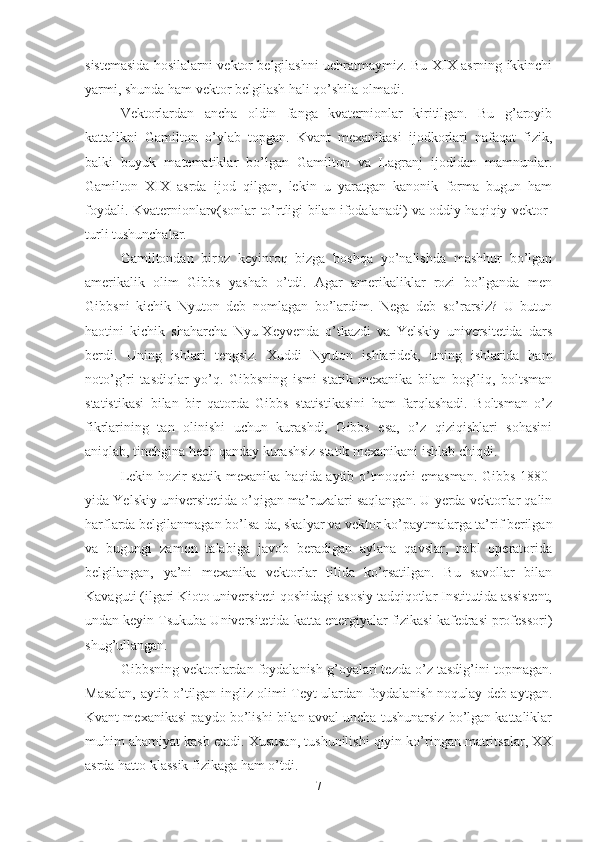 sistemasida hosilalarni vektor belgilashni uchratmaymiz. Bu-XIX asrning ikkinchi
yarmi, shunda ham vektor belgilash hali qo’shila olmadi.
Vektorlardan   ancha   oldin   fanga   kvaternionlar   kiritilgan.   Bu   g’aroyib
kattalikni   Gamilton   o’ylab   topgan.   Kvant   mexanikasi   ijodkorlari   nafaqat   fizik,
balki   buyuk   matematiklar   bo’lgan   Gamilton   va   Lagranj   ijodidan   mamnunlar.
Gamilton   XIX   asrda   ijod   qilgan,   lekin   u   yaratgan   kanonik   forma   bugun   ham
foydali. Kvaternionlarv(sonlar to’rtligi bilan ifodalanadi) va oddiy haqiqiy vektor-
turli tushunchalar.
Gamiltondan   biroz   keyinroq   bizga   boshqa   yo’nalishda   mashhur   bo’lgan
amerikalik   olim   Gibbs   yashab   o’tdi.   Agar   amerikaliklar   rozi   bo’lganda   men
Gibbsni   kichik   Nyuton   deb   nomlagan   bo’lardim.   Nega   deb   so’rarsiz?   U   butun
haotini   kichik   shaharcha   Nyu-Xeyvenda   o’tkazdi   va   Yelskiy   universitetida   dars
berdi.   Uning   ishlari   tengsiz.   Xuddi   Nyuton   ishlaridek,   uning   ishlarida   ham
noto’g’ri   tasdiqlar   yo’q.   Gibbsning   ismi   statik   mexanika   bilan   bog’liq,   boltsman
statistikasi   bilan   bir   qatorda   Gibbs   statistikasini   ham   farqlashadi.   Boltsman   o’z
fikrlarining   tan   olinishi   uchun   kurashdi,   Gibbs   esa,   o’z   qiziqishlari   sohasini
aniqlab, tinchgina hech qanday kurashsiz statik mexanikani ishlab chiqdi.
Lekin hozir statik mexanika haqida aytib o’tmoqchi emasman. Gibbs 1880-
yida Yelskiy universitetida o’qigan ma’ruzalari saqlangan. U yerda vektorlar qalin
harflarda belgilanmagan bo’lsa-da, skalyar va vektor ko’paytmalarga ta’rif berilgan
va   bugungi   zamon   talabiga   javob   beradigan   aylana   qavslar,   nabl   operatorida
belgilangan,   ya’ni   mexanika   vektorlar   tilida   ko’rsatilgan.   Bu   savollar   bilan
Kavaguti (ilgari Kioto universiteti qoshidagi asosiy tadqiqotlar Institutida assistent,
undan keyin Tsukuba Universitetida katta energiyalar fizikasi kafedrasi professori)
shug’ullangan.
Gibbsning vektorlardan foydalanish g’oyalari tezda o’z tasdig’ini topmagan.
Masalan, aytib o’tilgan ingliz olimi Teyt ulardan foydalanish noqulay deb aytgan.
Kvant mexanikasi paydo bo’lishi bilan avval uncha tushunarsiz bo’lgan kattaliklar
muhim ahamiyat kasb etadi. Xususan, tushunilishi qiyin ko’ringan matritsalar, XX
asrda hatto klassik fizikaga ham o’tdi.
7 