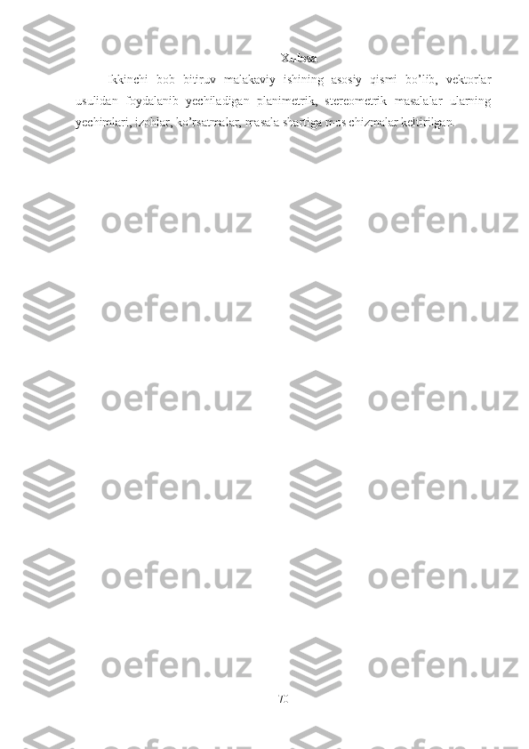 Xulosa
Ikkinchi   bob   bitiruv   malakaviy   ishining   asosiy   qismi   bo’lib,   vektorlar
usulidan   foydalanib   yechiladigan   planimetrik,   stereometrik   masalalar   ularning
yechimlari, izohlar, ko’rsatmalar, masala shartiga mos chizmalar keltirilgan.
70 