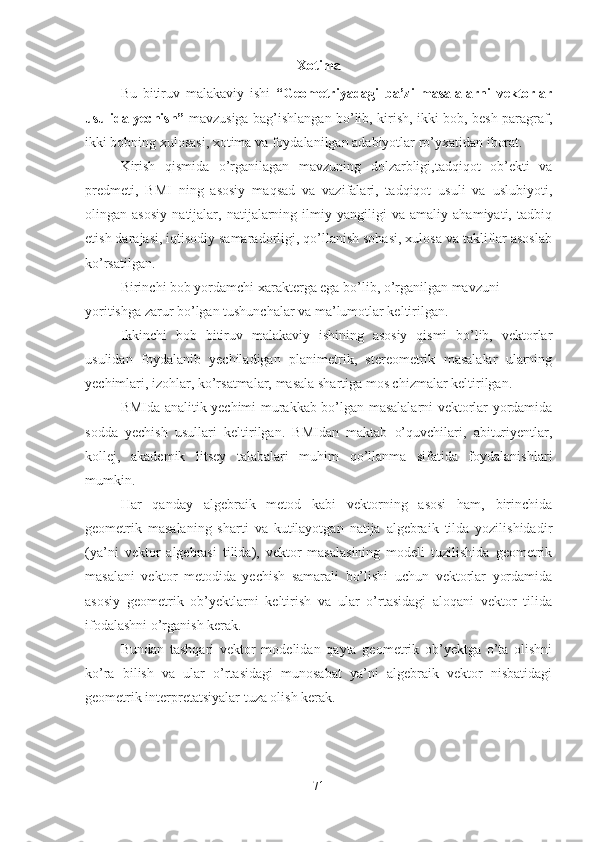 Xotima
Bu   bitiruv   malakaviy   ishi   “Geometriyadagi   ba’zi   masalalarni   vektorlar
usulida yechish”   mavzusiga bag’ishlangan bo’lib, kirish, ikki bob, besh paragraf,
ikki bobning xulosasi, xotima va foydalanilgan adabiyotlar ro’yxatidan iborat.
Kirish   qismida   o’rganilagan   mavzuning   dolzarbligi,tadqiqot   ob’ekti   va
predmeti,   BMI   ning   asosiy   maqsad   va   vazifalari,   tadqiqot   usuli   va   uslubiyoti,
olingan   asosiy   natijalar,   natijalarning   ilmiy   yangiligi   va   amaliy   ahamiyati,   tadbiq
etish darajasi, iqtisodiy samaradorligi, qo’llanish sohasi, xulosa va takliflar asoslab
ko’rsatilgan.
Birinchi bob yordamchi xarakterga ega bo’lib, o’rganilgan mavzuni
yoritishga zarur bo’lgan tushunchalar va ma’lumotlar keltirilgan. 
Ikkinchi   bob   bitiruv   malakaviy   ishining   asosiy   qismi   bo’lib,   vektorlar
usulidan   foydalanib   yechiladigan   planimetrik,   stereometrik   masalalar   ularning
yechimlari, izohlar, ko’rsatmalar, masala shartiga mos chizmalar keltirilgan.
BMIda analitik yechimi murakkab bo’lgan masalalarni vektorlar yordamida
sodda   yechish   usullari   keltirilgan.   BMIdan   maktab   o’quvchilari,   abituriyentlar,
kollej,   akademik   litsey   talabalari   muhim   qo’llanma   sifatida   foydalanishlari
mumkin.
Har   qanday   algebraik   metod   kabi   vektorning   asosi   ham,   birinchida
geometrik   masalaning   sharti   va   kutilayotgan   natija   algebraik   tilda   yozilishidadir
(ya’ni   vektor   algebrasi   tilida),   vektor   masalasining   modeli   tuzilishida   geometrik
masalani   vektor   metodida   yechish   samarali   bo’lishi   uchun   vektorlar   yordamida
asosiy   geometrik   ob’yektlarni   keltirish   va   ular   o’rtasidagi   aloqani   vektor   tilida
ifodalashni o’rganish kerak.
Bundan   tashqari   vektor   modelidan   qayta   geometrik   ob’yektga   o’ta   olishni
ko’ra   bilish   va   ular   o’rtasidagi   munosabat   ya’ni   algebraik   vektor   nisbatidagi
geometrik interpretatsiyalar tuza olish kerak.
71 