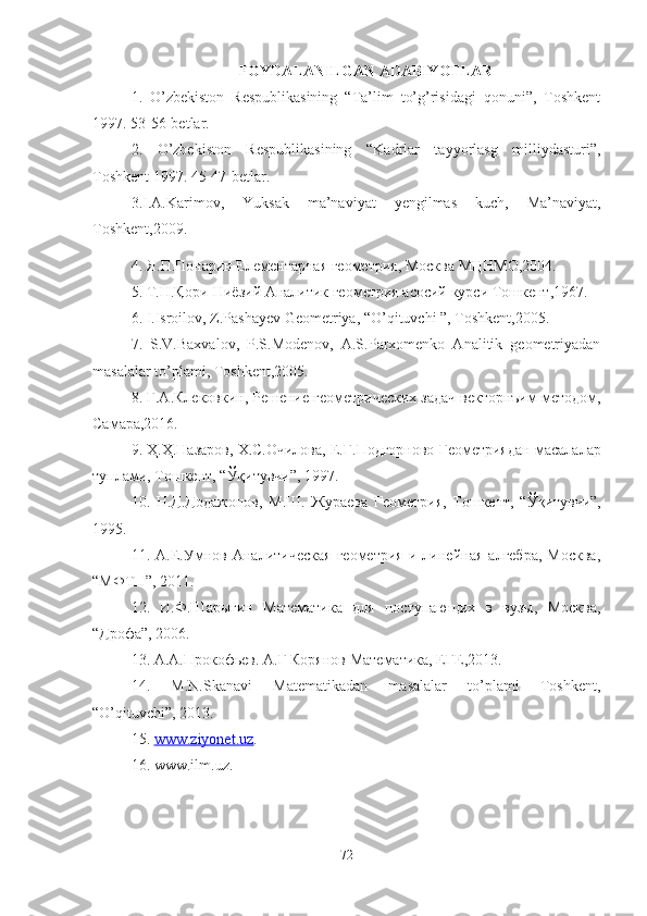 FOYDALANILGAN ADABIYOTLAR
1.   O’zbekiston   Respublikasining   “Ta’lim   to’g’risidagi   qonuni”,   Toshkent
1997. 53-56-betlar.
2.   O’zbekiston   Respublikasining   “Kadrlar   tayyorlasg   milliydasturi”,
Toshkent 1997. 45-47-betlar.
3.I.A.Karimov,   Yuksak   ma’naviyat   yengilmas   kuch,   Ma’naviyat,
Toshkent,2009.
4.  Я . П . Понарин   Елементарная   геометрия,   Москва   МЦНМО, 2004.
5.  Т . Н . Қ ори - Ниёзий   Аналитик   геометрия   асосий   курси   Тошкент ,1967.
6. I.Isroilov, Z.Pashayev Geometriya, “O’qituvchi ”, Toshkent,2005.
7.   S.V.Baxvalov,   P.S.Modenov,   A.S.Parxomenko   Analitik   geometriyadan
masalalar to’plami, Toshkent,2005.
8.  Г.А.Клековкин, Решение геометрических задач векторнъим методом,
Самара,2016.
9.  Ҳ . Ҳ . Назаров ,  Х . С . Очилова ,  Е . Г . Подгорново   Геометриядан   масалалар
туплами ,  Тошкент , “ Ўқитувчи ”, 1997.
10.   Н.Д.Додажонов,   М.Ш.   Жураева   Геометрия,   Тошкент,   “ Ў қитувчи”,
1995.
11.   А.Е.Умнов   Аналитическая   геометрия   и   линейная   алгебра,   Москва,
“МФТП”, 2011.
12.   И.Ф.Шарыгин   Математика   для   поступающих   в   вузы,   Москва,
“Дрофа”, 2006.
13 . А . А . Прокофьев .  А . Г Корянов   Математика ,  ЕГЕ ,2013.
14.   M.N.Skanavi   Matematikadan   masalalar   to’plami   Toshkent,
“O’qituvchi”, 2013.
15.  www.ziyonet.uz .
16. www.ilm.uz.
72 