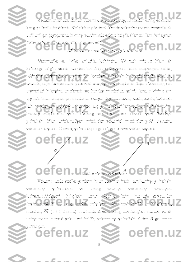 Kvaternionlar tarafdorlari qarshiliklariga qaramay, Gibbsdan so’ng vektorlar
keng qo’lanila boshlandi. Ko’plab ingliz darsliklarida vektorlar asosan mexanikada
qo’llanilgan (aytgancha, bizning vaqtimizda vektor belgilashlar qo’llanilishi aynan
fizika bo’yicha ingliz darsliklariga xos edi). 
1.2 Vektorlar haqida umumiy tushuncha
Matematika   va   fizika   fanlarida   ko’pincha   ikki   turli   miqdor   bilan   ish
ko’rishga   to’g’ri   keladi,   ulardan   biri   faqat   son   qiymati   bilan   aniqlangani   holda,
ikkinchisi   o’zining   son   qiymatidan   fazodagi   yo’nalishi   bilananiqlanadi.   Masalan,
uzunlik, hajm, temperatura, potensial energiya kabi miqdorlar faqat o’zlarining son
qiymatlari   bilangina   aniqlanadi   va   bunday   miqdorlar,   ya’ni,   faqat   o’zining   son
qiymati   bilan   aniqlangan  miqdorlar  skalyar  deyiladi.Lekin,  kuch,  tezlik,  tezlanish
kabi miqdorlarni aniqlash uchun fazodagi yo’nalishlari ham ma’lum bo’lishi lozim.
Bunday   miqdorlarni   ya’ni   o’zining   son   qiymatidan   boshqa   yana   fazodagi
yo’nalishi   bilan   aniqlanadigan   miqdorlar   vektorial   miqdorlar   yoki   qisqacha
vektorlar deyiladi. Demak, yo’nalishga ega bo’lgan kesma vektor deyiladi. 
1.2.1-chizma. AB vektor
Vektor   odatda   strelka   yordami   bilan   tasvir   qilinadi.   Strelkaning   yo’nalishi
vektorning   yo’nalishini   va   uning   uzunligi   vektorning   uzunligini
ko’rsatadi.Vektorni   belgilash   uchun   kichik   lotin   harflari   a,b,c… dan
foydalanamiz.Yoki,   ustiga   strelka   qo’yilgan   ikkita   bosh   harf   bilan   belgilanadi,
masalan,  ⃗ AB
  (1.2.1-chizma).   Bu   holda   A -vektorning   boshlang’ich   nuqtasi   va   B -
uning   oxirgi   nuqtasi   yoki   uchi   bo’lib,   vektorning   yo’nalishi   A   dan   B   ga   tomon
yo’nalgan.
8a B
A 