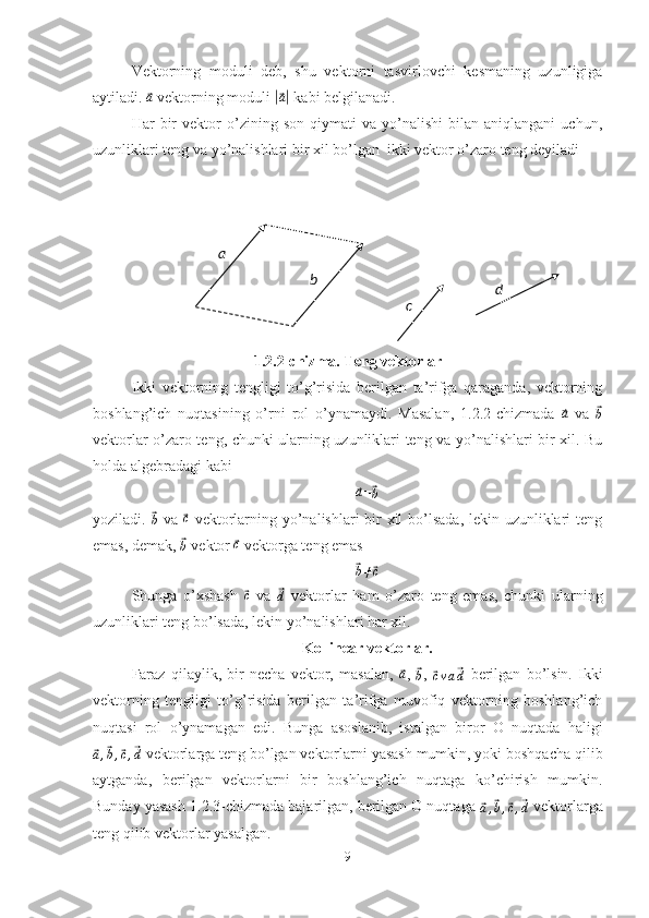Vektorning   moduli   deb,   shu   vektorni   tasvirlovchi   kesmaning   uzunligiga
aytiladi. ⃗ a
 vektorning moduli 	|⃗ a|
 kabi belgilanadi.
Har   bir   vektor   o’zining  son   qiymati   va  yo’nalishi   bilan  aniqlangani   uchun,
uzunliklari teng va yo’nalishlari bir xil bo’lgan  ikki vektor o’zaro teng deyiladi
1.2.2-chizma. Teng vektorlar
Ikki   vektorning   tengligi   to’g’risida   berilgan   ta’rifga   qaraganda,   vektorning
boshlang’ich   nuqtasining   o’rni   rol   o’ynamaydi.   Masalan,   1.2.2-chizmada  	
⃗a   va  	⃗
b
vektorlar o’zaro teng, chunki ularning uzunliklari teng va yo’nalishlari bir xil. Bu
holda algebradagi kabi	
⃗a
=	⃗b
yoziladi.  	
⃗
b   va  	⃗ c
  vektorlarning yo’nalishlari bir  xil  bo’lsada, lekin uzunliklari teng
emas, demak, 
⃗b  vektor 	⃗c  vektorga teng emas	
⃗
b ≠	⃗ c
Shunga   o’xshash  	
⃗c   va  	⃗d   vektorlar   ham   o’zaro   teng   emas,   chunki   ularning
uzunliklari teng bo’lsada, lekin yo’nalishlari har xil.
Kollinear vektorlar.
Faraz   qilaylik,   bir   necha   vektor,   masalan,  	
⃗ a
,  	⃗
b ,  	⃗cva⃗d   berilgan   bo’lsin.   Ikki
vektorning   tengligi   to’g’risida   berilgan   ta’rifga   muvofiq   vektorning   boshlang’ich
nuqtasi   rol   o’ynamagan   edi.   Bunga   asoslanib,   istalgan   biror   O   nuqtada   haligi	
⃗
a ,	⃗ b ,	⃗ c ,	⃗ d  vektorlarga teng bo’lgan vektorlarni yasash mumkin, yoki boshqacha qilib
aytganda,   berilgan   vektorlarni   bir   boshlang’ich   nuqtaga   ko’chirish   mumkin.
Bunday yasash 1.2.3-chizmada bajarilgan, berilgan O nuqtaga 	
⃗a,⃗b,⃗c,⃗d  vektorlarga
teng qilib vektorlar yasalgan.
9a
b
d
c 