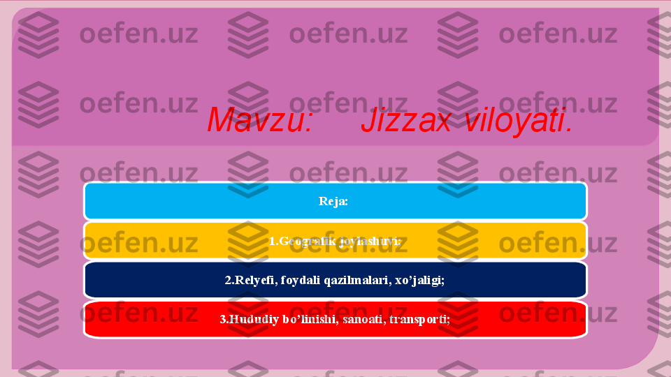   Mavzu:     Jizzax viloyati.
Reja: 
1.Geografik joylashuvi;
2.Relyefi, foydali qazilmalari, xo’jaligi;
3.Hududiy bo’linishi, sanoati, transporti;      