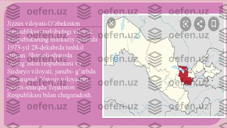 Jizzax viloyati-O’zbekiston 
Respublikasi tarkibidagi viloyat. 
Respublikaning markaziy qismida 
1973-yil 28-dekabrda tashkil 
etilgan. Shimoli-sharqda 
Qozog’iston respublikasi va 
Sirdaryo viloyati, janubi- g’arbda 
Samarqand, Navoiy viloyatlari, 
janubi-sharqda Tojikiston 
Respublikasi bilan chegaradosh.      