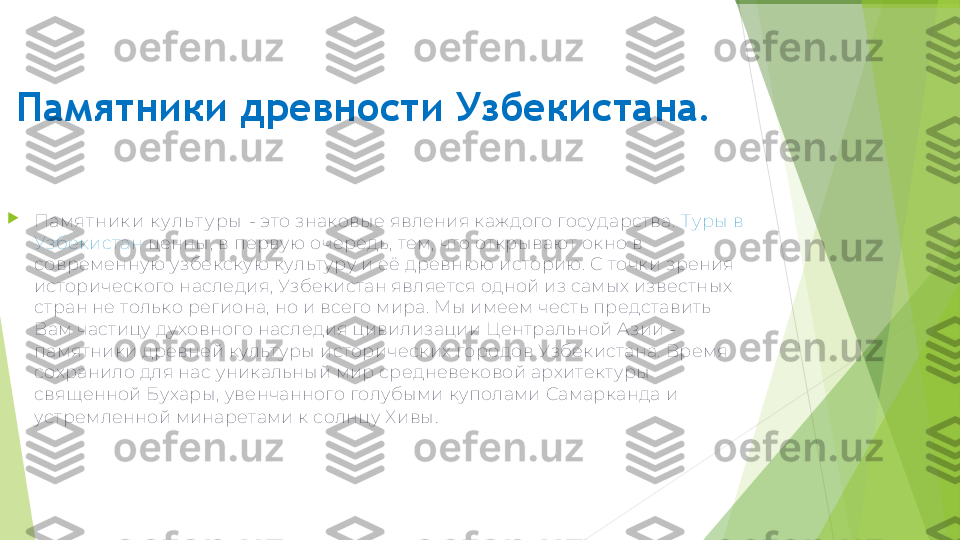 Памятники древности Узбекистана.

Памят ник и к у л ь т у ры  - это знаковые явления каждого государства.  Туры в 
Узбекистан  ценны, в первую очередь, тем, что открывают окно в 
современную узбекскую культуру и её древнюю историю. С точки зрения 
исторического наследия, Узбекистан является одной из самых известных 
стран не только региона, но и всего мира. Мы имеем честь представить 
Вам частицу духовного наследия цивилизации Центральной Азии - 
памятники древней культуры исторических городов Узбекистана. Время 
сохранило для нас уникальный мир средневековой архитектуры 
священной Бухары, увенчанного голубыми куполами Самарканда и 
устремленной минаретами к солнцу Хивы .         