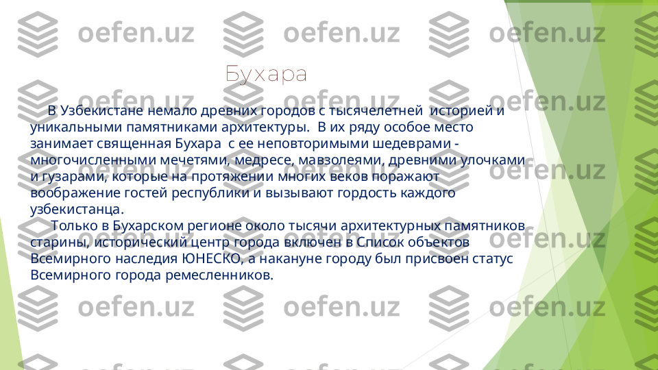  
                                                        Бу х ара
      В Узбекистане немало древних городов с тысячелетней  историей и 
уникальными памятниками архитектуры.  В их ряду особое место 
занимает священная Бухара  с ее неповторимыми шедеврами - 
многочисленными мечетями, медресе, мавзолеями, древними улочками 
и гузарами, которые на протяжении многих веков поражают 
воображение гостей республики и вызывают гордость каждого 
узбекистанца.
       Только в Бухарском регионе около тысячи архитектурных памятников 
старины, исторический центр города включен в Список объектов 
Всемирного наследия ЮНЕСКО, а накануне городу был присвоен статус 
Всемирного города ремесленников.         