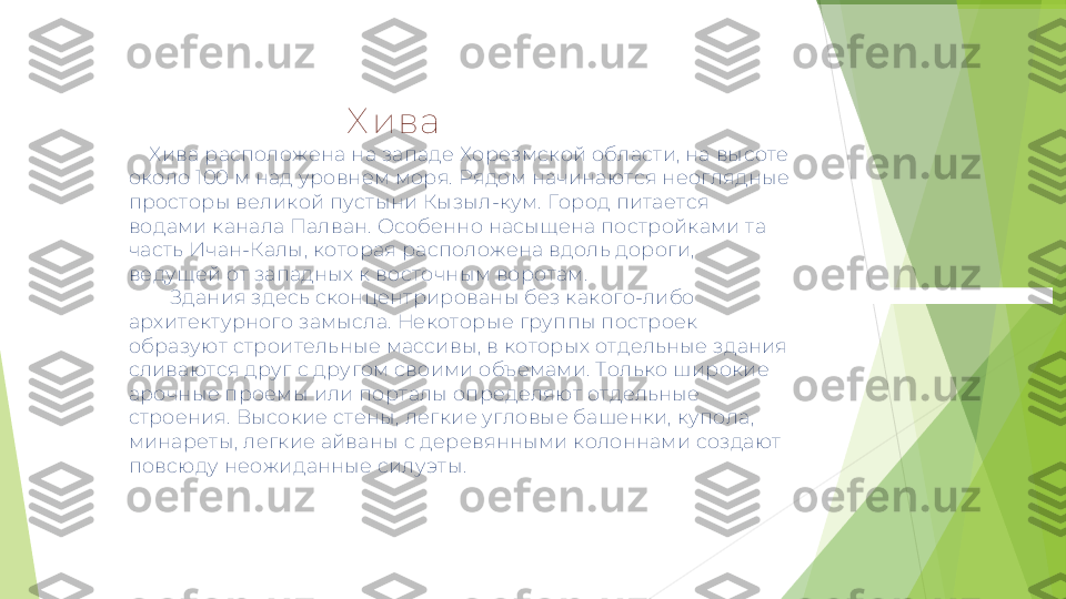                                            Х ива  
     Хива расположена на западе Хорезмской области, на высоте 
около 100 м над уровнем моря. Рядом начинаются неоглядные 
просторы великой пустыни Кызыл-кум. Город питается 
водами канала Палван. Особенно насыщена постройками та 
часть Ичан-Калы, которая расположена вдоль дороги, 
ведущей от западных к восточным воротам. 
         Здания здесь сконцентрированы без какого-либо 
архитектурного замысла. Некоторые группы построек 
образуют строительные массивы, в которых отдельные здания 
сливаются друг с другом своими объемами. Только широкие 
арочные проемы или порталы определяют отдельные 
строения. Высокие стены, легкие угловые башенки, купола, 
минареты, легкие айваны с деревянными колоннами создают 
повсюду неожиданные силуэты.         