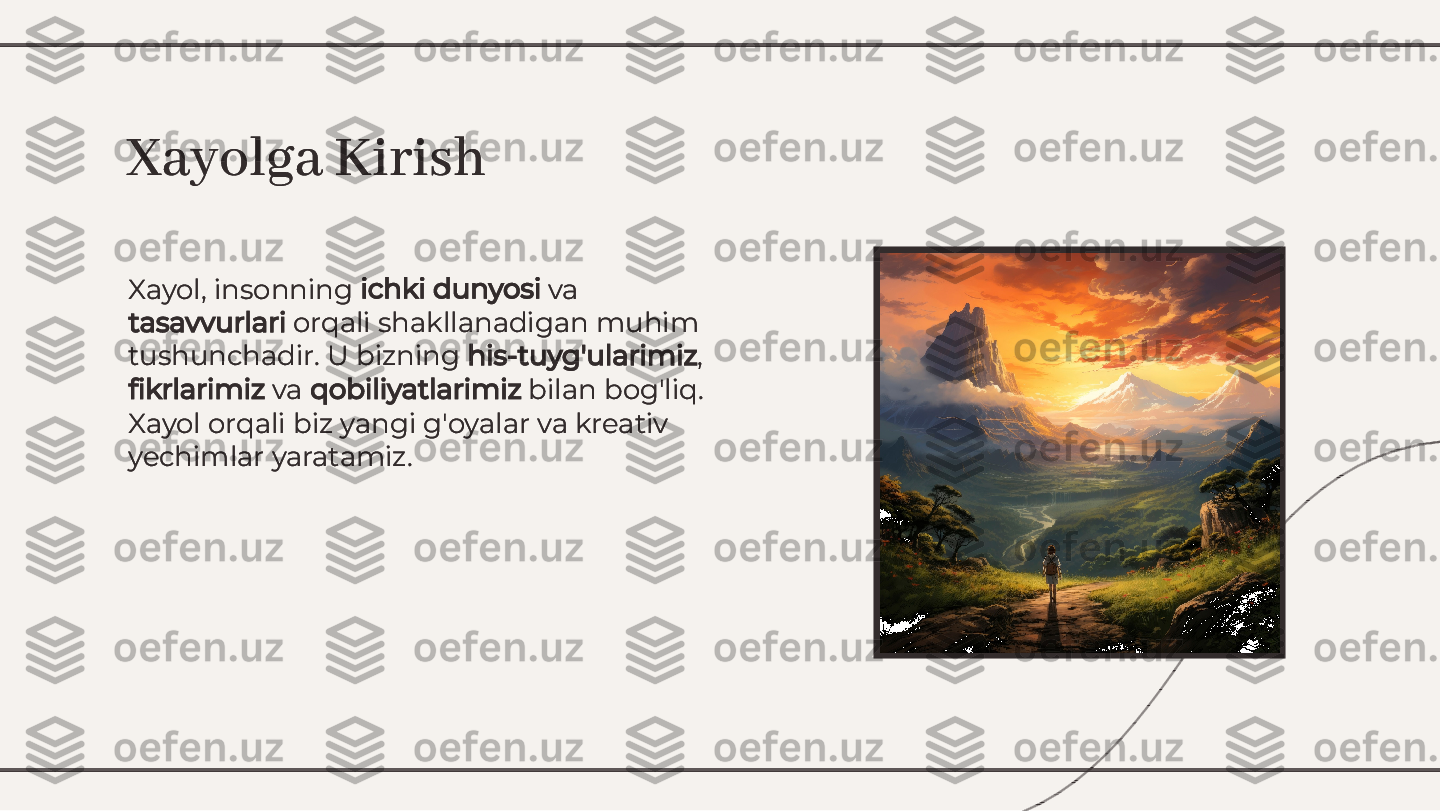 Xayol, insonning 	ichki dunyosi	 va	
tasavvurlari	 orqali shakllanadigan muhim	
tushunchadir. U bizning 	his-tuyg'ularimiz	,	
ﬁ	krlarimiz	 va 	qobiliyatlarimiz	 bilan bog'liq.	
Xayol orqali biz yangi g'oyalar va kreativ
yechimlar yaratamiz.
Xayol, insonning 	ichki dunyosi	 va	
tasavvurlari	 orqali shakllanadigan muhim	
tushunchadir. U bizning 	his-tuyg'ularimiz	,	
ﬁ	krlarimiz	 va 	qobiliyatlarimiz	 bilan bog'liq.	
Xayol orqali biz yangi g'oyalar va kreativ
yechimlar yaratamiz.
Xayolga KirishXayolga Kirish        