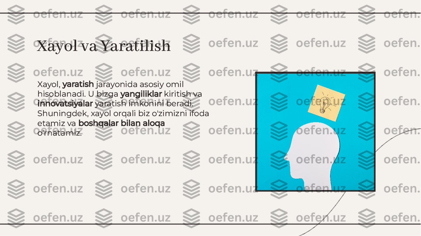 Xayol, 	yaratish	 jarayonida asosiy omil	
hisoblanadi. U bizga 	yangiliklar	 kiritish va	
innovatsiyalar	 yaratish imkonini beradi.	
Shuningdek, xayol orqali biz o'zimizni ifoda
etamiz va 	boshqalar bilan aloqa	
o'rnatamiz.
Xayol, 	yaratish	 jarayonida asosiy omil	
hisoblanadi. U bizga 	yangiliklar	 kiritish va	
innovatsiyalar	 yaratish imkonini beradi.	
Shuningdek, xayol orqali biz o'zimizni ifoda
etamiz va 	boshqalar bilan aloqa	
o'rnatamiz.
Xayol va YaratilishXayol va Yaratilish        