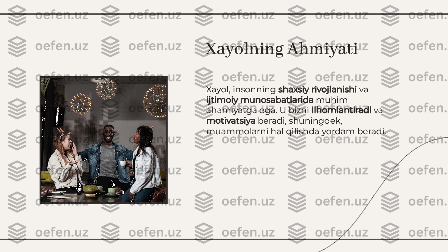 Xayol, insonning 	shaxsiy rivojlanishi	 va	
ijtimoiy munosabatlarida	 muhim	
ahamiyatga ega. U bizni 	ilhomlantiradi	 va	
motivatsiya	 beradi, shuningdek,	
muammolarni hal qilishda yordam beradi.
Xayol, insonning 	shaxsiy rivojlanishi	 va	
ijtimoiy munosabatlarida	 muhim	
ahamiyatga ega. U bizni 	ilhomlantiradi	 va	
motivatsiya	 beradi, shuningdek,	
muammolarni hal qilishda yordam beradi.
Xayolning AhmiyatiXayolning Ahmiyati        