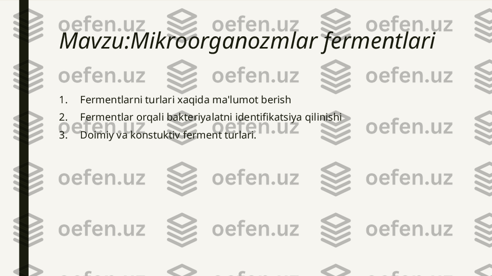 Mavzu:Mikroorganozmlar fermentlari 
1.   Fermentlarni turlari xaqida ma'lumot berish 
2.   Fermentlar orqali bakteriyalatni identifikatsiya qilinishi 
3.   Doimiy va konstuktiv ferment turlari. 