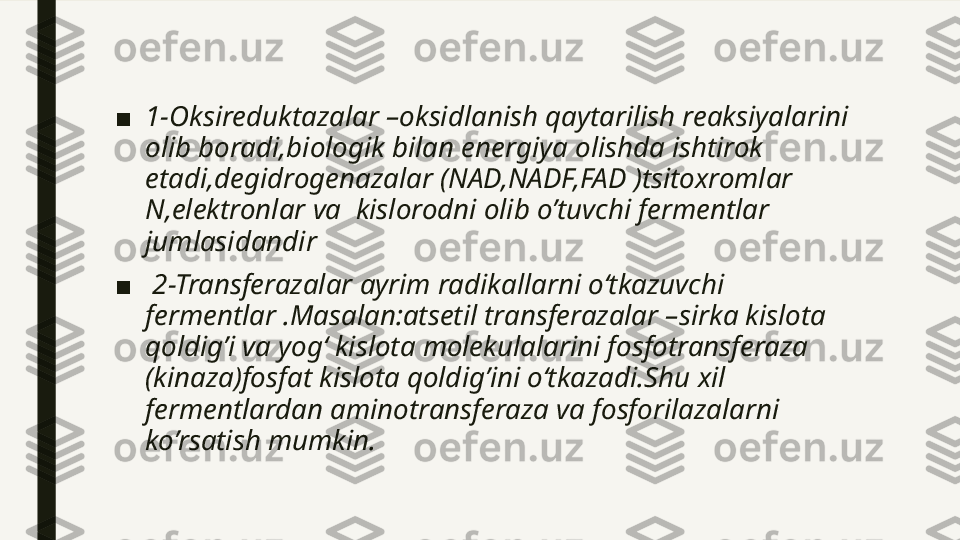 ■ 1-Oksireduktazalar –oksidlanish qaytarilish reaksiyalarini 
olib boradi,biologik bilan energiya olishda ishtirok 
etadi,degidrogenazalar (NAD,NADF,FAD )tsitoxromlar 
N,elektronlar va  kislorodni olib o’tuvchi fermentlar 
jumlasidandir 
■   2-Transferazalar ayrim radikallarni o‘tkazuvchi 
fermentlar .Masalan:atsetil transferazalar –sirka kislota 
qoldig’i va yog‘ kislota molekulalarini fosfotransferaza 
(kinaza)fosfat kislota qoldig’ini o‘tkazadi.Shu xil 
fermentlardan aminotransferaza va fosforilazalarni 
ko’rsatish mumkin.  