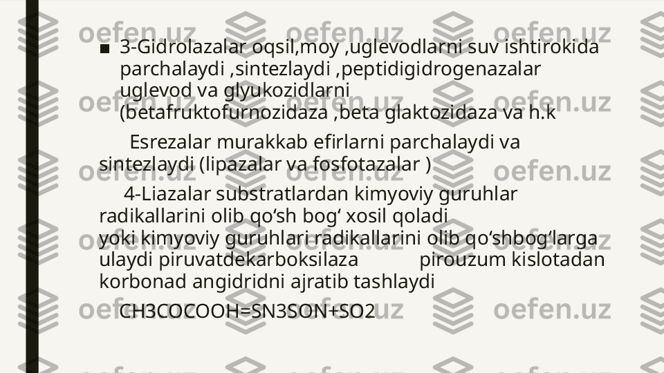 ■ 3-Gidrolazalar oqsil,moy ,uglevodlarni suv ishtirokida 
parchalaydi ,sintezlaydi ,peptidigidrogenazalar 
uglevod va glyukozidlarni 
(betafruktofurnozidaza ,beta glaktozidaza va h.k 
       Esrezalar murakkab efirlarni parchalaydi va 
sintezlaydi (lipazalar va fosfotazalar )
      4-Liazalar substratlardan kimyoviy guruhlar 
radikallarini olib qo‘sh bog‘ xosil qoladi                             
yoki kimyoviy guruhlari radikallarini olib qo‘shbog‘larga 
ulaydi piruvatdekarboksilaza            pirouzum kislotadan 
korbonad angidridni ajratib tashlaydi 
     CH3COCOOH=SN3SON+SO2 