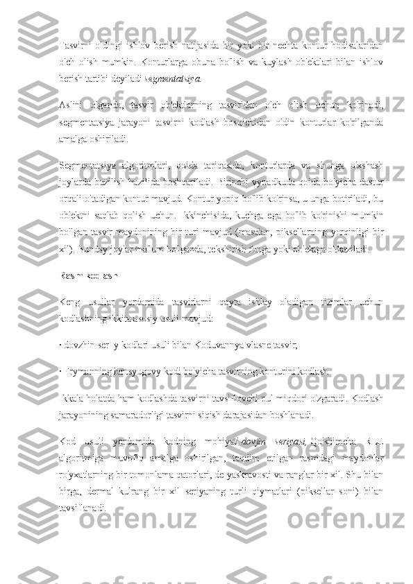 Tasvirni   oldingi   ishlov   berish   natijasida   bir   yoki   bir   nechta   kontur   hodisalaridan
o'ch   olish   mumkin.   Konturlarga   obuna   bo'lish   va   kuylash   ob'ektlari   bilan   ishlov
berish tartibi deyiladi   segmentatsiya.
Aslini   olganda,   tasvir   ob'ektlarning   tasviridan   o'ch   olish   uchun   ko'rinadi,
segmentatsiya   jarayoni   tasvirni   kodlash   bosqichidan   oldin   konturlar   ko'rilganda
amalga oshiriladi.
Segmentatsiya   algoritmlari,   qoida   tariqasida,   konturlarda   va   shunga   o'xshash
joylarda   buzilish   hazilida   boshqariladi.   Birinchi   vypadkuda   qoida   bo'yicha   dastur
orqali o'tadigan kontur mavjud. Kontur yopiq bo'lib ko'rinsa, u unga botiriladi, bu
ob'ektni   saqlab   qolish   uchun.   Ikkinchisida,   kuchga   ega   bo'lib   ko'rinishi   mumkin
bo'lgan   tasvir   maydonining   bir   turi   mavjud   (masalan,   piksellarning   yorqinligi   bir
xil). Bunday joylar ma'lum bo'lganda, tekshirish fonga yoki ob'ektga o'tkaziladi.
Rasm kodlash
Keng   usullar   yordamida   tasvirlarni   qayta   ishlay   oladigan   tizimlar   uchun
kodlashning ikkita asosiy usuli mavjud:
· dovzhin ser_y kodlari usuli bilan Koduvannya vlasne tasvir;
· Frymanning lantsyugovy kodi bo'yicha tasvirning konturini kodlash.
Ikkala holatda ham kodlashda tasvirni tavsiflovchi pul miqdori o'zgaradi. Kodlash
jarayonining samaradorligi tasvirni siqish darajasidan boshlanadi.
Kod   usuli   yordamida   kodning   mohiyati   dovjin   seriyasi,   Qo'shimcha   RLE
algoritmiga   muvofiq   amalga   oshirilgan,   taqdim   etilgan   rasmdagi   maydonlar
ro'yxatlarning bir tomonlama qatorlari, de yaskravosti va ranglar bir xil. Shu bilan
birga,   dermal   kulrang   bir   xil   seriyaning   turli   qiymatlari   (piksellar   soni)   bilan
tavsiflanadi. 