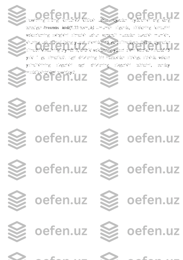 Tasvirning   oldingi   konturisiz   kodlash   uchun   nayzadan   foydalanish   eng   keng
tarqalgan   Freeman   kodi (6.22-rasm,   b).   Umuman   olganda,   ob'ektning   konturini
vektorlarning   oxirgisini   o'rnatish   uchun   samarali   nuqtadan   tuzatish   mumkin,
shuning   uchun   modulning   yuqori   qismidan   45   ga   bo'linadigan   diskret   qiymatlar
olinadi. Modulning qiymati 2, chunki vektorning yuqori qismi vertikal holatda 45
yoki   1   ga   o'rnatiladi.   Egri   chiziqning   bir   nuqtasidan   o'tishga   o'tishda   vektor
yo'nalishining   o'zgarishi   egri   chiziqning   o'zgarishi   tabiatini,   qanday
modellashtirishni tasvirlaydi. 