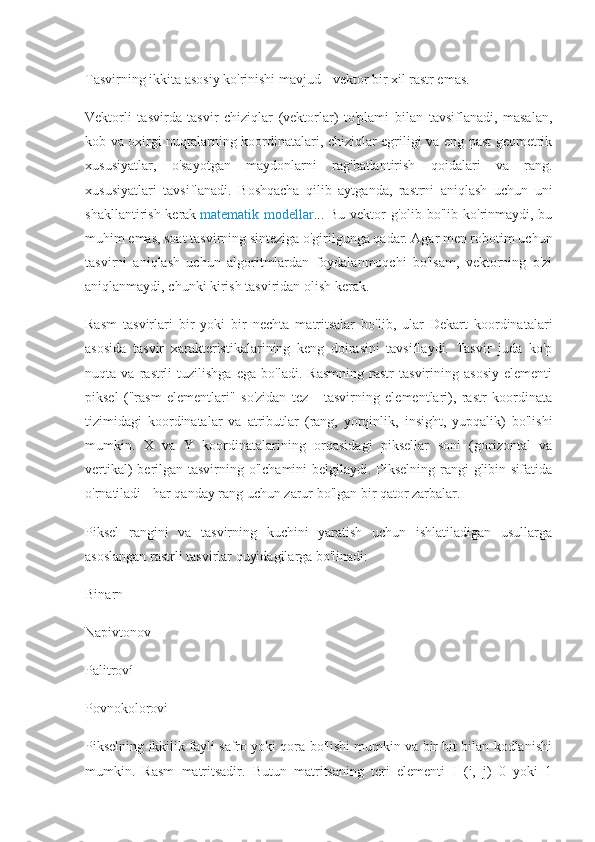 Tasvirning ikkita asosiy ko'rinishi mavjud - vektor bir xil rastr emas.
Vektorli   tasvirda   tasvir   chiziqlar   (vektorlar)   to'plami   bilan   tavsiflanadi,   masalan,
kob va oxirgi nuqtalarning koordinatalari, chiziqlar egriligi va eng past geometrik
xususiyatlar,   o'sayotgan   maydonlarni   rag'batlantirish   qoidalari   va   rang.
xususiyatlari   tavsiflanadi.   Boshqacha   qilib   aytganda,   rastrni   aniqlash   uchun   uni
shakllantirish kerak   matematik modellar ... Bu vektor g'olib bo'lib ko'rinmaydi, bu
muhim emas, soat tasvirning sinteziga o'girilgunga qadar. Agar men robotim uchun
tasvirni   aniqlash   uchun   algoritmlardan   foydalanmoqchi   bo'lsam,   vektorning   o'zi
aniqlanmaydi, chunki kirish tasviridan olish kerak.
Rasm   tasvirlari   bir   yoki   bir   nechta   matritsalar   bo'lib,   ular   Dekart   koordinatalari
asosida   tasvir   xarakteristikalarining   keng   doirasini   tavsiflaydi.   Tasvir   juda   ko'p
nuqta   va   rastrli   tuzilishga   ega   bo'ladi.   Rasmning   rastr   tasvirining   asosiy   elementi
piksel   ("rasm   elementlari"   so'zidan   tez   -   tasvirning   elementlari),   rastr   koordinata
tizimidagi   koordinatalar   va   atributlar   (rang,   yorqinlik,   insight,   yupqalik)   bo'lishi
mumkin.   X   va   Y   koordinatalarining   orqasidagi   piksellar   soni   (gorizontal   va
vertikal)  berilgan tasvirning o'lchamini  belgilaydi. Pikselning rangi glibin sifatida
o'rnatiladi - har qanday rang uchun zarur bo'lgan bir qator zarbalar.
Piksel   rangini   va   tasvirning   kuchini   yaratish   uchun   ishlatiladigan   usullarga
asoslangan rastrli tasvirlar quyidagilarga bo'linadi:
Binarn
Napivtonov
Palitroví
Povnokolorovi
Pikselning ikkilik fayli safro yoki qora bo'lishi mumkin va bir bit bilan kodlanishi
mumkin.   Rasm   matritsadir.   Butun   matritsaning   teri   elementi   I   (i,   j)   0   yoki   1 