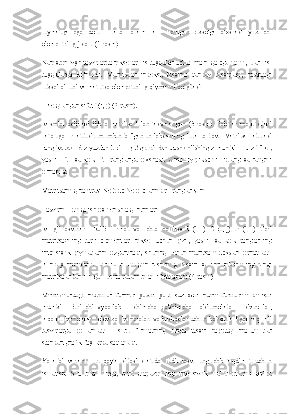 qiymatiga   ega,   de   i   –   qator   raqami,   a   –   berilgan   pikselga   o‘xshash   yuzinchi
elementning j soni (1-rasm). .
Napivtonovyh tasvirlarda piksellar his-tuyg'ular uchun ma'noga ega bo'lib, ular his-
tuyg'ularga   ko'rinadi.   Matritsalar   indeksi,   tasvirni   qanday   tasvirlash,   rastrdagi
piksel o'rnini va matritsa elementining qiymatini belgilash
- Belgilangan sifat I (i, j) (2-rasm).
Rasmlar   palitrasi   ikkita   matritsa   bilan   tasvirlangan   (3-rasm).   Paletlar   matritsalari
qatoriga   o'rnatilishi   mumkin  bo'lgan   indekslarning  bitta  tanlovi.  Matritsa  palitrasi
rang kartasi. Siz yuzdan birining 3 guruhidan qasos olishingiz mumkin - qizil "R",
yashil   "G"   va   ko'k   "B"   ranglariga   o'xshash.   Umumiy   pikselni   hidlang   va   rangini
o'rnating.
Matritsaning palitrasi Nc 3 de Nc o'lchamidir - ranglar soni.
Tasvirni oldingi ishlov berish algoritmlari
Rangli   tasvirlar   -   RGB   formati   va   uchta   matritsa   R   (i,   j),   G   (i,   j),   B   (i,   j).   Teri
matritsasining   turli   elementlari   piksel   uchun   qizil,   yashil   va   ko'k   ranglarning
intensivlik  qiymatlarini  o'zgartiradi,  shuning   uchun  matritsa   indekslari   o'rnatiladi.
Bunday   martabada   kichik   bo'lmagan   rasmning   tasviri   va   teri   pikselining   rangi
matritsalardan olingan uchta raqam bilan ifodalanadi (4-rasm).
Matritsalardagi   raqamlar   formati   yaxlit   yoki   suzuvchi   nuqta   formatida   bo'lishi
mumkin.   Birinchi   vypadok   qo'shimcha   qo'shimcha   qo'shimchalar   -   skanerlar,
raqamli kameralar, televizor kameralari va boshqalar uchun ko'rsatiladigan raqamli
tasvirlarga   qo'llaniladi.   Ushbu   formatning   o'zida   tasvir   haqidagi   ma'lumotlar
standart grafik fayllarda saqlanadi.
Yana bir variant - uni qayta ishlash soatidan oldin tasvirning ichki taqdimoti uchun
ishlatish.   Shu   bilan   birga,   bitta   diapazonning   intensivlik   ma'lumotlarini   qo'lda 