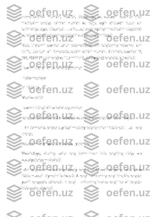 normallashtirish   mumkin,   masalan,   diapazonga,   va   suzuvchi   raqamlar   bilan
hisoblashni   amalga   oshirish   mumkin   va   natija   keyin   chiquvchi   butun   son
ko'rinishiga qayta o'tkaziladi. . Ushbu usul sizga reytingni hisoblashni o'zgartirish
va ishlov berish natijasining aniqligini sozlash imkonini beradi.
Katta   o'lchamli   tasvirlar   uchun   parametrlardan   biri   ranglarning   maksimal   soni
bo'lib,   ular   turli   xil   formatlarda   taqdim   etilishi   mumkin.   Ko'pincha   tasvirlar   16,
256, 65536 (Yuqori rang) va 10,7 million (Haqiqiy rang) ranglarda ko'rsatiladi.
Tasvirni oldingi ishlov berish algoritmlari
Indeks matritsasi
31 15 03 09
Matritsa palitri
Tasvirni oldingi ishlov berish algoritmlari
Rangli kodli tasvirlar RGB formatida va qo'shimcha rang tizimlarida mavjud.
HSB tizimlarida ranglar  quyidagi  miqdoriy belgilar  bilan ifodalanadi:  Hue -  rang
ohangi;
Saturation - to'yinganlik; Yorqinlik - yorqinlik.
Vvazhaêtsya,   shuning   uchun   rang   tizimi   inson   bola   rangining   o'ziga   xos
xususiyatlariga moslashadi.
LAB   rang   tizimi   pikselning   haqiqiy   rangini   ifodalovchi   rangning   ochiqligi   va
ikkita  mustaqil  qiymatini   ko'rsatadi.  A  rangi  -   omborning  rangi   binafsha  rangdan
yashil   ranggacha   tebranadi.   B   rangi   -   omborning   boshqa   rangi   har   xil   rangdan
blakitgacha tebranadi. 