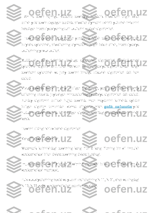 –   Zm_na   tasvir   hajmiga.   Kattaroq   tasvirdagi   kundalik   piksellarni   to'g'ri   eslab
qolish yoki tasvir o'zgargan taqdirda piksellar qiymatini oshirib yuborish imkonini
beradigan interpolyatsiyaning turli usullarini saqlash algoritmlari.
–   Tasvirning   aylanishi.   Algoritmlar   yordamida   kirish   tasvirini   kesish   vazifalari
bo'yicha   aylantirish,   piksellarning   qiymatlarini   to'g'ri   bekor   qilish,   interpolyatsiya
usullarining yovuz usullari.
Xuddi   shu   rang   tizimidan   inshuga   aylantirish   algoritmlari   deyiladi   rangni
aylantirish   algoritmlari...   Ular   napivton   va   binarizatsiya   algoritmlaridan   rangli
tasvirlarni   aylantirish   va   joriy   tasvirni   binarga   o'tkazish   algoritmlari   deb   ham
ataladi.
Vizual   tasvirda   ko'rish   mumkin   bo'lgan   algoritmlar,   yangi,   ko'pincha   norasmiy
aqllarning   orqasida   joylashgan   mintaqalar   segmentatsiya   algoritmlari   deb   ataladi.
Bunday   algoritmni   qo'llash   hujjat   tasvirida   matn   maydonini   ko'rishda   aybdor
bo'lgan   algoritm   tomonidan   xizmat   qilishi   mumkin.   grafik   ma'lumotlar   yoki
hududning tasvir matnida ko'rinadigan algoritm, atrofdagi so'zlarga xabar qilinishi
kerak.
Tasvirni oldingi ishlov berish algoritmlari
Keng filtrlash algoritmlari
Matematik   ko'rinishdagi   tasvirning   keng   filtri   ê   keng   filtrning   bir   xil   impulsli
xarakteristikasi bilan diskret tasvirning diskret burchagi.
Im,   Agar   chiqish   va   filtrlangan   tasvirning   matritsasi   bo'lsa,   h   -   filtrning   impuls
xarakteristikasi matritsasi,
Puls xususiyatlarining pastki va yuqori oraliqlarining N 11, N 21, chap va o'ngdagi
N 12, N 22 zarba xarakteristikalari qatorlari orasidagi. 