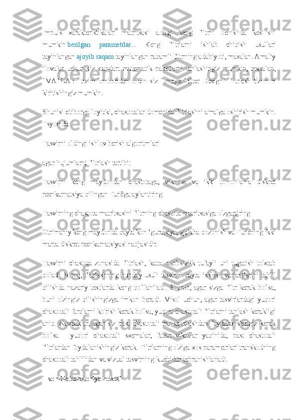 Impuls   xarakteristikalari   matritsasi   a.dagi   keng   filtrni   ochishda   kesilishi
mumkin   berilgan   parametrlar ...   Keng   filtrlarni   ishlab   chiqish   usullari
tayinlangan   ajoyib raqam   tayinlangan raqamli filtrning adabiyoti, masalan. Amaliy
ilovalar   uchun   siz   standart   matematik   paketlarni   tanlashingiz   mumkin,   masalan,
"MATLAB"   tizim   omboridan   oldin   siz   "Image   Filter   Design"   filtrlash   tizimini
kiritishingiz mumkin.
Shunisi e'tiborga loyiqki, chastotalar domenida filtrlashni amalga oshirish mumkin.
Tsyomda
Tasvirni oldingi ishlov berish algoritmlari
agar hujumlarni filtrlash tartibi:
Tasvirni   keng   maydondan   chastotaga,   vikorist   va   ikki   tomonlama   diskret
reenkarnatsiya qilingan Fur'êga aylantiring.
Tasvirning chastota matritsasini filtrning chastota matritsasiga o'zgartiring
Otrimaniy keng maydonda qayta konfiguratsiya, g'alaba qozonish va Fur'êning ikki
marta diskret reenkarnatsiyasi natijasidir.
Tasvirni   chastota   zonasida   filtrlash,   katta   odobsizlik   tufayli   uni   tugatish   to'xtab
qoladi.   Biroq,   filtrlashning   bunday   usuli   tasvirni   qayta   ishlash   variantlarini   tahlil
qilishda   nazariy   testlarda   keng   qo'llaniladi.   Sharob,   agar   sizga   filtr   kerak   bo'lsa,
buni   o'zingiz   qilishingizga   imkon   beradi.   Misol   uchun,   agar   tasvirlardagi   yuqori
chastotali farqlarni ko'rish kerak bo'lsa, yuqori chastotali filtrlarni tanlash kerakligi
aniq.   Navpaklar,   agar   siz   past   chastotali   transkodlashdan   foydalanishingiz   kerak
bo'lsa   -   yuqori   chastotali   sxemalar,   faqat   vikidlar   yaqinida,   past   chastotali
filtrlardan foydalanishingiz kerak. Filtrlarning o'ziga xos parametrlari transkodning
chastotali tahlilidan va vizual tasvirning kuchidan tebranishlanadi.
1-sonli laboratoriya roboti 