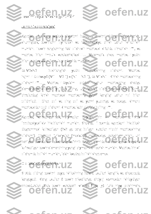 Tasvirni qayta ishlash algoritmlari
Jarrohlik operatsiyasi
Zgortka   -   bu   keng   saqlash   algoritmi   bo'lib,   u   tasvirni   oldingi   ishlov   berish,
shuningdek,   tasvirlarni   loyihalash   va   identifikatsiya   qilish   uchun   ishlatilishi
mumkin.   Tasvir   ranglarning   ikki   o'lchovli   matritsasi   sifatida   o'rnatilsin   F"   ,   va
matritsa   bilan   impuls   xarakteristikasi   H ...   Matematik   qisqa   matritsa   F   yadro
bilan   H   tajovuzkor formula yordamida mumkin:
de   M2xN2   -   boshlang'ich   yadro   matritsasining   o'lchami.   Matritsa
hajmi   F   doorwayê (M1 + M2-1) x (N1 + N2-1), de M1xN1   - Kirish matritsasining
o'lchami   F"   ...   Matritsa   F   deyakim   qoidasi   uchun   matritsaning   chetiga
elementlarni   qo'shish   yo'lidan   o'ting,   uni   kerakli   o'lchamga   keltiring.   Nomi,
qirralardagi   kirish   matritsasi   matritsaning   yarmi   kengligi   uchun   nol   bilan
to'ldiriladi.   H   Chap   qo'l   va   o'ng   qo'l   va   yarmi   yuqoriga   va   pastga.   Rimano
matritsasidan todi o'lchami   R   matritsa kabi o'zingiz bo'ling   F"   .
Zgortku,   ko'rsatilganidek,   qiymatlar   bo'yicha   bir   xil   matritsaning   o'rta
"probatsiyasi"siz   hisoblanishi   mumkin.   Shaklda.   1-rasmda   sgortkani   hisoblash
diagrammasi   ko'rsatilgan   (3x3   ga   teng   bo'lgan   suratlar   niqobi   matritsasining
o'lchami).   Operator   funksiyalar   (maskalar)   matritsasiga   qarashi   mumkin,   uni
berilgan   tasvirlardan   tasvirning   ko‘rinib   turgan   qismidan   elementga   ko‘paytirib
ko‘rsatilgan tasvir elementining yangi qiymatini chiqarish mumkin. Matritsa bir xil
o'lchamda bo'lishi mumkin, lekin kvadrat bo'lishi shart emas.
Old tasvirni qayta ishlash
STZda   oldingi   tasvirni   qayta   ishlashning   barcha   usullari   kenglik   va   chastotada
kengayadi.   Keng   usullar   ê   tasvir   piksellariga   ehtiyoj   sezmasdan   ishlaydigan
protseduralar.   Yak   tasvir   xarakterli   vikorist   Y   (x,   y).   Fur'e   ning   qo'shimcha 