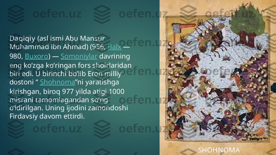 Daqiqiy  (asl ismi Abu Mansur 
Muhammad ibn Ahmad) (956,  Balx  — 
980,  Buxoro ) —  Somoniylar  davrining 
eng koʻzga koʻringan fors shoirlaridan 
biri edi. U birinchi boʻlib Eron milliy 
dostoni “  Shohnoma ”ni yaratishga 
kirishgan, biroq 977 yilda atigi 1000 
misrani tamomlagandan soʻng 
oʻldirilgan. Uning ijodini zamondoshi 
Firdavsiy davom ettirdi.
SHOHN OMA   