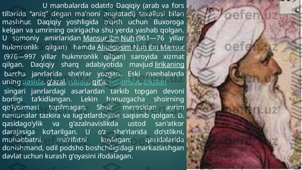                               U  manbalarda  odatda  Daqiqiy  (arab  va  fors 
tillarida  “aniq”  degan  maʼnoni  anglatadi)  taxallusi  bilan 
mashhur.  Daqiqiy  yoshligida  oʻqish  uchun  Buxoroga 
kelgan  va  umrining  oxirigacha  shu  yerda  yashab  qolgan. 
U  somoniy  amirlaridan  Mansur ibn Nuh  (961—76  yillar 
hukmronlik  qilgan)  hamda  Abulqosim Nuh ibn Mansur
 (976—997  yillar  hukmronlik  qilgan)  saroyida  xizmat 
qilgan.  Daqiqiy  sharq  adabiyotida  mavjud  lirikaning
 barcha  janrlarida  sheʼrlar  yozgan.  Eski  manbalarda  
uning  qasida ,  gʻazal ,  ruboiy ,  qitʼa ,  bahoriyot ,  chiston
 singari  janrlardagi  asarlardan  tarkib  topgan  devoni 
borligi  taʼkidlangan.  Lekin  hanuzgacha  shoirning 
qoʻlyozmasi  topilmagan.  Shoir  merosidan  ayrim 
namunalar  tazkira  va  lugʻatlardagina  saqlanib  qolgan.  D. 
qasidagoʻylik  va  gʻazalnavislikda  ustod  sanʼatkor 
darajasiga  koʻtarilgan.  U  oʻz  sheʼrlarida  doʻstlikni, 
muhabbatni,  maʼrifatni  kuylagan;  qasidalarida 
donishmand, odil podsho boshchiligidagi markazlashgan 
davlat uchun kurash gʻoyasini ifodalagan .    