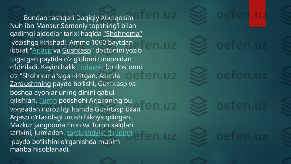          Bundan tashqari Daqiqiy Abulqosim 
Nuh ibn Mansur Somoniy topshirigʻi bilan 
qadimgi ajdodlar tarixi haqida  "Shohnoma"
 yozishga kirishadi. Ammo 1000 baytdan 
iborat " Arjasp  va  Gushtasp " dostonini yozib 
tugatgan paytida oʻz gʻulomi tomonidan 
oʻldiriladi. Keyinchalik  Firdavsiy  bu dostonni 
oʻz "Shohnoma"siga kiritgan. Asarda 
Zardushtning  paydo boʻlishi, Gushtasp va 
boshqa ayonlar uning dinini qabul 
qilishlari,  Turon  podshohi Arjaspning bu 
voqeadan noroziligi hamda Gushtasp bilan 
Arjasp oʻrtasidagi urush hikoya qilingan. 
Mazkur jangnoma Eron va Turon xalqlari 
tarixini, jumladan,  zardushtiylik dinining
 paydo boʻlishini oʻrganishda muhim 
manba hisoblanadi.   