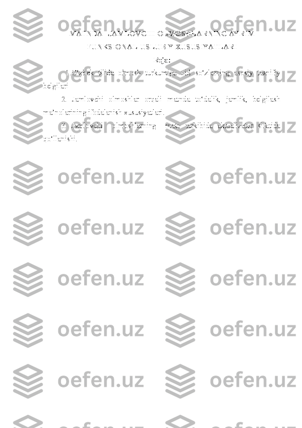 MATNDA   JAMLOVCHI OLMOSHLARNING AYRIM
FUNKSIONAL-USLUBIY XUSUSIYATLARI
Reja:
  1.O‘zbek   tilida   olmosh   turkumiga   oid   so‘zlarning   asosiy   tasnifiy
belgilari
  2.   Jamlovchi   olmoshlar   orqali   matnda   to‘dalik,   jamlik,   belgilash
ma’nolarining ifodalanish xususiyatlari.
  3.   Jamlovchi     olmoshlarning     matn   tarkibida   aktualizator   sifatida
qo‘llanishi.  
  
