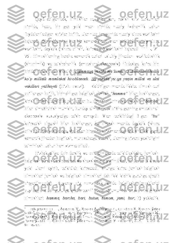   Qayd   etilganidek,   olmoshlar   ot,   sifat,   son,   ravish   so‘z   turkumlari
o‘rnida,   hatto,   bir   gap   yoki   matn   o‘rnida   nutqiy   ixchamlik   uchun
foydalaniladigan   so‘zlar   bo‘lib,   ular   nutq   jarayonida   nutqiy   aloqa   vazifasini
bajaradi.   Olmoshlarning   har   bir   semantik   turi   matn   tarkibida   nutqiy   aloqa
vazifasini,   deyktik   (ishora   qilishi,   ko‘rsatish)   vazifasini   bajaradi   [TTIL,   74-
75].   Olmoshlarning   barcha   semantik   turlari   uslubiy   jihatdan     vazifadoshlik
(sinonimik)   va   ta`sirchanlik   (emotsional-ekspressiv)   ifodasiga   ko‘ra   bir-
biridan farq qiladi. Masalan:  Hammaga  yaxShi ma’lumki, O‘zbekiston aholisi
ko‘p   millatli   mamlakat   hisoblanadi.   Bu   yurtda   yuzga   yaqin   millat   va   elat
vakillari   yaShaydi   (O‘zb.   ovozi).       Keltirilgan   matnda   ikkita   olmosh   turi
qo‘llangan bo‘lib, birinchi gap belgilash olmosh  “hamma”  bilan boshlangan,
kirish birikma tarkibida qo‘llangan bu olmoshni uning vazifadoshi   “barcha”
bilan   almaShtirish   mumkin,   bunday   almaShinuv   o‘Sha   gapning   emotsional-
ekspressiv   xususiyatiga   ta’sir   etmaydi.   Matn   tarkibidagi   2-gap   “bu”
ko‘rsatish   olmoshi   bilan   boshlangan,   bu   olmosh   matnda   deyktik   (ishora
qilishi) funksiyasiga ega,  s hu bilan birga bu so‘z matndagi ana  s hu ikki gapni
semantik jihatdan bog‘la s h, munosabatga kiritish, ularning o‘zaro yaxlitligini
ta`minlash  uchun ham xizmat qiladi.
  O‘zbek   tiliga   doir   darslik   va   qo‘llanmalarda   ta`kidlashicha,   jamlash-
belgilash olmoshlari predmet va   s haxslarning yig‘indisini, to‘dasini bildiradi
yoki   ularni   ayirib,   ta’kidlab   ko‘rsatadi.   Shunga   ko‘ra   jamlash-belgilash
olmoshlari   jamlash   va   belgilash   olmoshlari   deb   ikki   kichik   guruhga   ajratib
o‘rganilmoqda 1
.   I.Suyarov   o‘z   nomzodlik   ishida   belgilash   olmoshlarini
quyidagicha uch guruhga ajratib tasnif qiladi: a) umumlashtiruv c hi-belgilash
olmoshlari:   hamma,   barcha,   bari,   butun,   tamom,   jami,   bor ;   b)   yakkalik-
1
  Шоабдураҳмонов Ш., Асқарова М., Ҳожиев А., Расулов И., Дониёров Х.   Ҳозирги ўзбек
адабий   тили.   1-қисм.   –   Тошкент:   Ўқитувчи,   1980.   –   Б.   311;   Турсунов   У.,   Мухторов   Ж.,
Раҳматуллаев Ш.  Ҳозирги ўзбек адабий тили. – Тошкент: Ўзбекистон, 1992. – Б. 311-312;
Раҳматуллаев Ш.   Ҳозирги адабий ўзбек тили. – Тошкент: Университет,  206. – Б. 232 ва
бошқалар.    