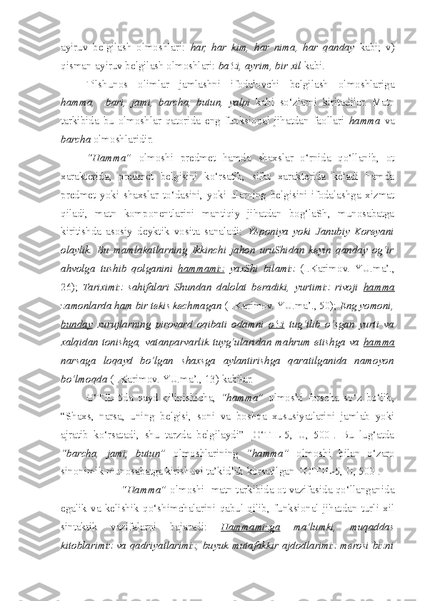 ayiruv   belgilash   olmoshlari:   har,   har   kim,   har   nima,   har   qanday   kabi;   v)
qisman-ayiruv belgilash olmoshlari:  ba’zi, ayrim, bir xil  kabi. 
Tilshunos   olimlar   jamlashni   ifodalovchi   belgilash   olmoshlariga
hamma,     bari,   jami,   barcha,   butun,   yalpi   kabi   so‘zlarni   kiritadilar.   Matn
tarkibida   bu   olmoshlar   qatorida   eng   funksional   jihatdan   faollari   hamma   va
barcha  olmoshlaridir. 
  “Hamma”   olmoshi   predmet   hamda   s haxslar   o‘rnida   qo‘llanib,   ot
xarakterida,   predmet   belgisini   ko‘rsatib,   sifat   xarakterida   keladi   hamda
predmet   yoki   s haxslar   to‘dasini,   yoki   ularning   belgisini   ifodalashga   xizmat
qiladi,   matn   komponentlarini   mantiqiy   jihatdan   bog‘laSh,   munosabatga
kiritishda   asosiy   deyktik   vosita   sanaladi:   YAponiya   yoki   Janubiy   Koreyani
olaylik.   Bu   mamlakatlarning   Ikkinchi   jahon   uruShidan   keyin   qanday   og‘ir
ahvolga   tushib   qolganini   hammamiz   yaxShi   bilamiz   (I.Karimov.   YU.ma’.,
26);   Tariximiz   sahifalari   Shundan   dalolat   beradiki,   yurtimiz   rivoji   hamma
zamonlarda ham bir tekis kechmagan  (I.Karimov. YU.ma’., 50);  Eng yomoni,
bunday   xurujlarning   pirovard   oqibati   odamni   o‘zi   tug‘ilib   o‘sgan   yurti   va
xalqidan tonishga, vatanparvarlik tuyg‘ularidan mahrum etishga va   hamma
narsaga   loqayd   bo‘lgan   s haxsga   aylantirishga   qaratilganida   namoyon
bo‘lmoqda  (I.Karimov. YU.ma’., 13) kabilar.
  O‘TIL-5da   qayd   qilinishi c ha,   “hamma”   olmoshi   forscha   so‘z   bo‘lib,
“Shaxs,   narsa,   uning   belgisi,   soni   va   boshqa   xususiyatlarini   jamlab   yoki
ajratib   ko‘rsatadi,   s hu   tarzda   belgilaydi”   [O‘TIL-5,   U,   50].   Bu   lug‘atda
“barcha,   jami,   butun”   olmoshlarining   “hamma”   olmoshi   bilan   o‘zaro
sinonimik munosabatga kirishuvi ta’kidlab k0rsatilgan  [O‘TIL-5, U, 50]. 
                                    “Hamma”   olmoshi   matn tarkibida ot vazifasida qo‘llanganida
egalik   va   kelishik   qo‘ s him c halarini   qabul   qilib,   funksional   jihatdan   turli   xil
sintaktik   vazifalarni   bajaradi:   Hammamizga   ma’lumki,   muqaddas
kitoblarimiz va qadriyatlarimiz, buyuk mutafakkir ajdodlarimiz merosi bizni 