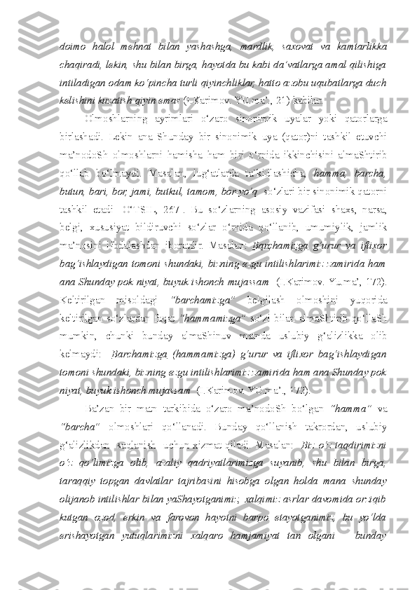 doimo   halol   mehnat   bilan   yashashga,   mardlik,   saxovat   va   kamtarlikka
c haqiradi, lekin,  s hu bilan birga, hayotda bu kabi da’vatlarga amal qilishiga
intiladigan odam ko‘pin c ha turli qiyinchliklar, hatto azobu uqubatlarga duch
kelishini kuzatish qiyin emas  (I.Karimov. YU.ma’., 21) kabilar.  
  Olmoshlarning   ayrimlari   o‘zaro   sinonimik   uyalar   yoki   qatorlarga
birlashadi.   Lekin   ana   Shunday   bir   sinonimik   uya   (qator)ni   tashkil   etuvchi
ma’nodoSh   olmoshlarni   hamisha   ham   biri   o‘rnida   ikkinchisini   almaShtirib
qo‘llab   bo‘lmaydi.   Masalan,   lug‘atlarda   ta`kidlashicha,   hamma,   barcha,
butun, bari, bor, jami, butkul, tamom, bor-yo‘q   so‘zlari bir sinonimik qatorni
tashkil   etadi   [O‘TSIL,   267].   Bu   so‘zlarning   asosiy   vazifasi   s haxs,   narsa,
belgi,   xususiyat   bildiruvchi   so‘zlar   o‘rnida   qo‘llanib,   umumiylik,   jamlik
ma’nosini   ifodalashdan   iboratdir.   Masalan:   Barchamizga   g‘urur   va   iftixor
bag‘ishlaydigan tomoni   s hundaki, bizning ezgu intilishlarimiz zamirida ham
ana Shunday pok niyat, buyuk ishonch mujassam    (I.Karimov. Y u .ma’, 172).
Keltirilgan   misoldagi   “barchamizga”   belgilash   olmoshini   yuqorida
keltirilgan  so‘zlardan  faqat   “hammamizga”   so‘zi bilan  almaShtirib qo‘llaSh
mumkin,   c hunki   bunday   almaShinuv   matnda   uslubiy   g‘alizlikka   olib
kelmaydi:     Barchamizga   (hammamizga)   g‘urur   va   iftixor   bag‘ishlaydigan
tomoni  s hundaki, bizning ezgu intilishlarimiz zamirida ham ana Shunday pok
niyat, buyuk ishonch mujassam   (I.Karimov. YU.ma’., 172).
  Ba’zan   bir   matn   tarkibida   o‘zaro   ma’nodoSh   bo‘lgan   “hamma”   va
“barcha”   olmoshlari   qo‘llanadi.   Bunday   qo‘llanish   takrordan,   uslubiy
g‘alizlikdan    saqlanish    uchun xizmat qiladi.  Masalan:     Biz o‘z taqdirimizni
o‘z   qo‘limizga   olib,   azaliy   qadriyatlarimizga   suyanib,   s hu   bilan   birga,
taraqqiy   topgan   davlatlar   tajribasini   hisobga   olgan   holda   mana   s hunday
olijanob intilishlar bilan yaShayotganimiz, xalqimiz asrlar davomida orziqib
kutgan   ozod,   erkin   va   farovon   hayotni   barpo   etayotganimiz,   bu   yo‘lda
erishayotgan   yutuqlarimizni   xalqaro   hamjamiyat   tan   olgani   –   bunday 