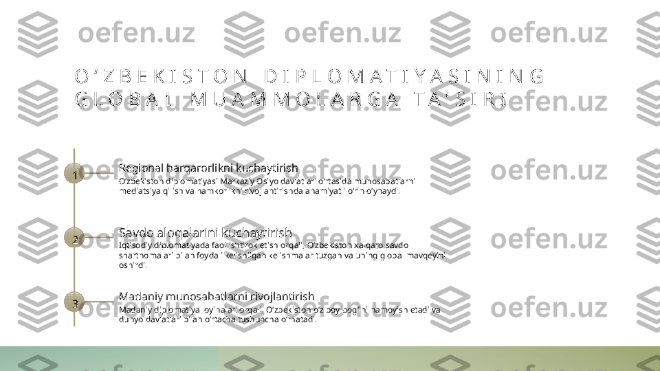 O ‘ Z B E K I S T O N   D I P L O M A T I Y A S I N I N G  
G L O B A L   M U A M M O L A R G A   T A ' S I R I
1 Regional barqarorlikni kuchaytirish
O‘zbekiston diplomatiyasi Markaziy Osiyo davlatlari o‘rtasida munosabatlarni 
mediatsiya qilish va hamkorlikni rivojlantirishda ahamiyatli o‘rin o‘ynaydi.
2 Savdo aloqalarini kuchaytirish
Iqtisodiy diplomatiyada faol ishtirok etish orqali, O‘zbekiston xalqaro savdo 
shartnomalari bilan foydali kelishilgan kelishmalar tuzgan va uning global mavqeyini 
oshirdi.
3 Madaniy munosabatlarni rivojlantirish
Madaniy diplomatiya loyihalari orqali, O‘zbekiston o‘z boy bog‘ini namoyish etadi va 
dunyo davlatlari bilan o‘rtacha tushuncha o‘rnatadi. 