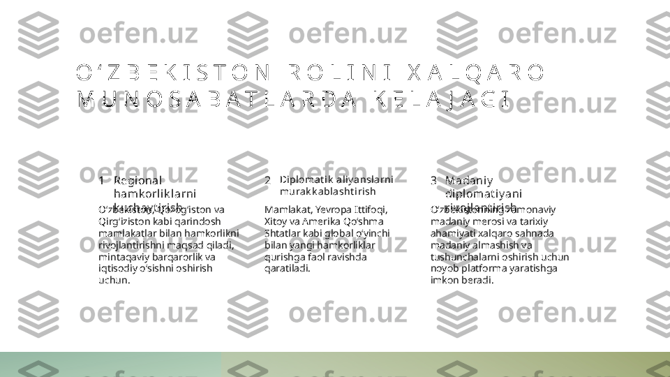 O ‘ Z B E K I S T O N   R O L I N I   X A L Q A R O  
M U N O S A B A T L A R D A   K E L A J A G I
1 2 3Regional 
hamk orli k larni 
k uchay t i rish Diplomat ik  aliy ansla rni  
murak k ablasht i rish Madaniy  
diplomat iy ani 
riv oj lant irish
O‘zbekiston, Qozog‘iston va 
Qirg‘iziston kabi qarindosh 
mamlakatlar bilan hamkorlikni 
rivojlantirishni maqsad qiladi, 
mintaqaviy barqarorlik va 
iqtisodiy o‘sishni oshirish 
uchun. Mamlakat, Yevropa Ittifoqi, 
Xitoy va Amerika Qo‘shma 
Shtatlar kabi global o‘yinchi 
bilan yangi hamkorliklar 
qurishga faol ravishda 
qaratiladi. O‘zbekistonning zamonaviy 
madaniy merosi va tarixiy 
ahamiyati xalqaro sahnada 
madaniy almashish va 
tushunchalarni oshirish uchun 
noyob platforma yaratishga 
imkon beradi. 