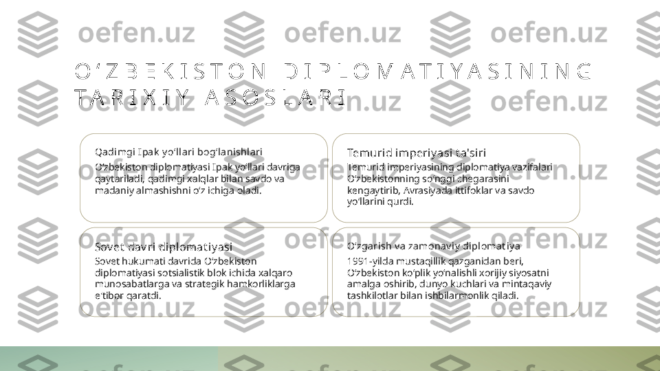 O ‘ Z B E K I S T O N   D I P L O M A T I Y A S I N I N G  
T A R I X I Y   A S O S L A R I
Qadi mgi I pa k  y o‘ll ari bog‘lani shl ari
O‘zbekiston diplomatiyasi Ipak yo‘llari davriga 
qaytariladi, qadimgi xalqlar bilan savdo va 
madaniy almashishni o‘z ichiga oladi. Temurid imperiy asi  t a'si ri
Temurid imperiyasining diplomatiya vazifalari 
O‘zbekistonning so‘nggi chegarasini 
kengaytirib, Avrasiyada ittifoklar va savdo 
yo‘llarini qurdi.
Sov et  dav ri diplomat i y asi
Sovet hukumati davrida O‘zbekiston 
diplomatiyasi sotsialistik blok ichida xalqaro 
munosabatlarga va strategik hamkorliklarga 
e'tibor qaratdi. O‘zgarish v a za monav iy  diplomat i y a
1991-yilda mustaqillik qazganidan beri, 
O‘zbekiston ko‘plik yo‘nalishli xorijiy siyosatni 
amalga oshirib, dunyo kuchlari va mintaqaviy 
tashkilotlar bilan ishbilarmonlik qiladi. 