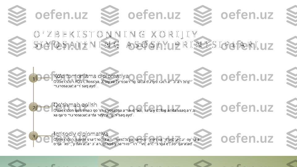 O ' Z B E K I S T O N N I N G   X O R I J I Y  
S I Y O S A T I N I N G   A S O S I Y   P R I N T S I P L A R I
1 Ko'p tomonlama diplomatiya
O'zbekiston AQSh, Rossiya, Xitoy va Evropaning katta dunyo kuchlari bilan to'g'ri 
munosabatlarni saqlaydi.
2 Qo'shmab qolish
O'zbekiston qo'shmab qolish siyosatiga amal qiladi, harbiy ittifoglaridan saqlanib, 
xalqaro munosabatlarda neytralligini saqlaydi.
3 Iqtisodiy diplomatiya
O'zbekiston, savdo shartnomalari, investitsiya hamkorliklari va infrastruktur loyihalari 
orqali xorijiy davlatlar bilan iqtisodiy hamkorlikni rivojlantirishga e'tibor qaratadi. 