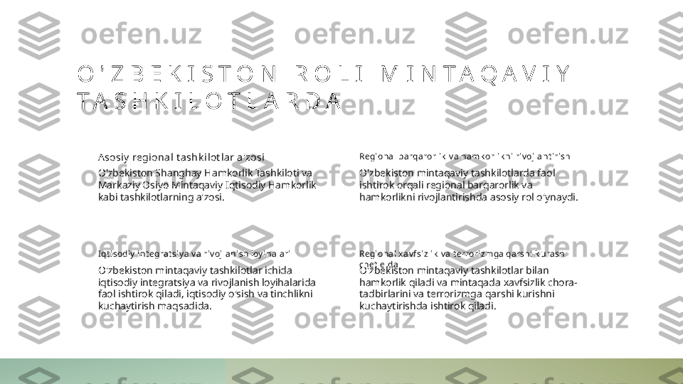 O ' Z B E K I S T O N   R O L I   M I N T A Q A V I Y  
T A S H K I L O T L A R D A
A sosiy  regional t ashk i lot l ar a'zosi
O'zbekiston Shanghay Hamkorlik Tashkiloti va 
Markaziy Osiyo Mintaqaviy Iqtisodiy Hamkorlik 
kabi tashkilotlarning a'zosi. Regi onal barqarorl ik  v a hamk orlik ni riv ojlant iri sh
O'zbekiston mintaqaviy tashkilotlarda faol 
ishtirok orqali regional barqarorlik va 
hamkorlikni rivojlantirishda asosiy rol o'ynaydi.
I qt isodiy  int egrat si y a v a riv ojlani sh loy ihalari
O'zbekiston mintaqaviy tashkilotlar ichida 
iqtisodiy integratsiya va rivojlanish loyihalarida 
faol ishtirok qiladi, iqtisodiy o'sish va tinchlikni 
kuchaytirish maqsadida. Regi onal x av fsi zl ik  v a t errorizmga qarshi k urash 
chet  elda
O'zbekiston mintaqaviy tashkilotlar bilan 
hamkorlik qiladi va mintaqada xavfsizlik chora-
tadbirlarini va terrorizmga qarshi kurishni 
kuchaytirishda ishtirok qiladi. 
