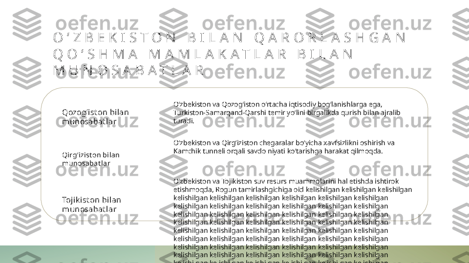 O ‘ Z B E K I S T O N   B I L A N   Q A R O R L A S H G A N  
Q O ‘ S H M A   M A M L A K A T L A R   B I L A N  
M U N O S A B A T L A R
Qozog‘ist on bilan 
munosabat lar
Qi rg‘izist on bilan 
munosabat lar
Tojik i st on bil an 
munosabat lar O‘zbekiston va Qozog‘iston o‘rtacha iqtisodiy bog‘lanishlarga ega, 
Turkiston-Samarqand-Qarshi temir yo‘lini birgalikda qurish bilan ajralib 
turadi.
O‘zbekiston va Qirg‘iziston chegaralar bo‘yicha xavfsizlikni oshirish va 
Kamchik tunneli orqali savdo niyati ko‘tarishga harakat qilmoqda.
O‘zbekiston va Tojikiston suv resurs muammolarini hal etishda ishtirok 
etishmoqda, Rogun tamirlashgichiga oid kelishilgan kelishilgan kelishilgan 
kelishilgan kelishilgan kelishilgan kelishilgan kelishilgan kelishilgan 
kelishilgan kelishilgan kelishilgan kelishilgan kelishilgan kelishilgan 
kelishilgan kelishilgan kelishilgan kelishilgan kelishilgan kelishilgan 
kelishilgan kelishilgan kelishilgan kelishilgan kelishilgan kelishilgan 
kelishilgan kelishilgan kelishilgan kelishilgan kelishilgan kelishilgan 
kelishilgan kelishilgan kelishilgan kelishilgan kelishilgan kelishilgan 
kelishilgan kelishilgan kelishilgan kelishilgan kelishilgan kelishilgan 
kelishilgan kelishilgan kelishilgan kelishilgan kelishilgan kelishilgan 
kelishilgan kelishilgan kelishilgan kelishilgan kelishilgan kelishilgan 
kelishilgan kelishilgan kelishilgan kelishilgan kelishilgan kelishilgan 
kelishilgan kelishilgan kelishilgan kelishilgan kelishilgan kelishilgan 
kelishilgan kelishilgan kelishilgan kelishilgan kelishilgan kelishilgan 
kelishilgan kelishilgan kelishilgan kelishilgan kelishilgan kelishilgan 
kelishilgan kelishilgan kelishilgan kelishilgan kelishilgan kelishilgan 
kelishilgan kelishilgan kelishilgan kelishilgan kelishilgan kelishilgan 
kelishilgan kelishilgan kelishilgan kelishilgan kelishilgan kelishilgan 
kelishilgan 