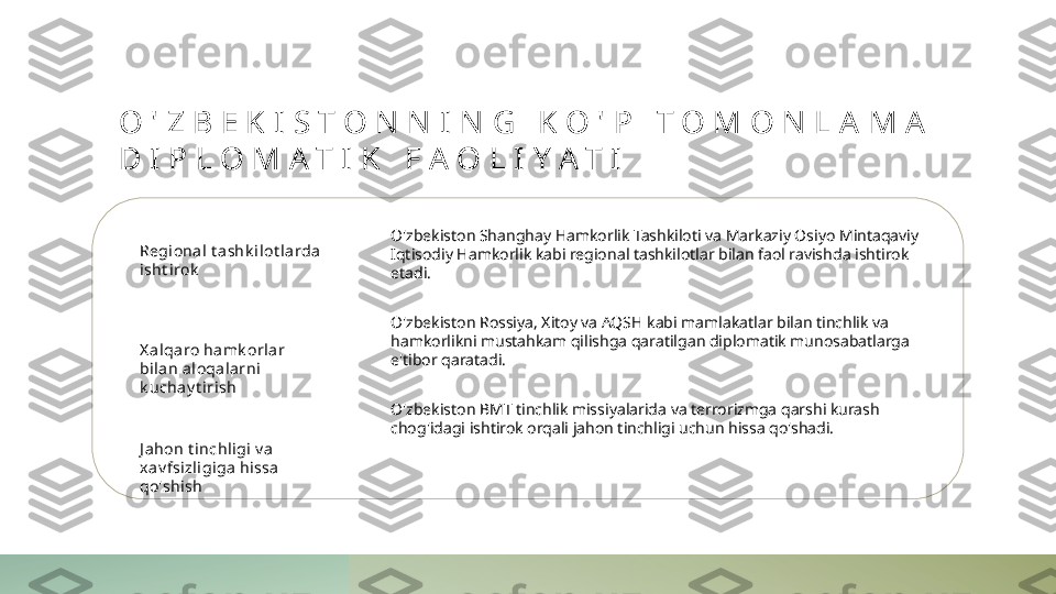 O ' Z B E K I S T O N N I N G   K O ' P   T O M O N L A M A  
D I P L O M A T I K   F A O L I Y A T I
Regional t a shk ilot la rda 
isht irok
X a lqa ro hamk orl ar 
bi lan aloqal arni 
k uchay t irish
J ahon t inchligi  v a 
xav fsizli giga  hissa  
qo'shish O'zbekiston Shanghay Hamkorlik Tashkiloti va Markaziy Osiyo Mintaqaviy 
Iqtisodiy Hamkorlik kabi regional tashkilotlar bilan faol ravishda ishtirok 
etadi.
O'zbekiston Rossiya, Xitoy va AQSH kabi mamlakatlar bilan tinchlik va 
hamkorlikni mustahkam qilishga qaratilgan diplomatik munosabatlarga 
e'tibor qaratadi.
O'zbekiston BMT tinchlik missiyalarida va terrorizmga qarshi kurash 
chog'idagi ishtirok orqali jahon tinchligi uchun hissa qo'shadi. 