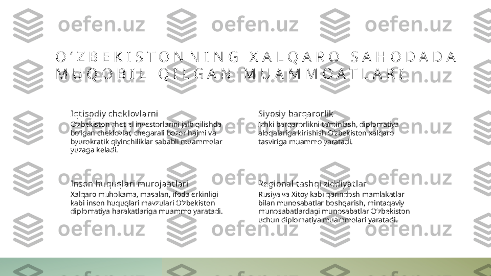 O ‘ Z B E K I S T O N N I N G   X A L Q A R O   S A H O D A D A  
M U Q O B I L   Q I L G A N   M U A M M O A T L A R I
Iqt i sodiy  chek lov larni
O‘zbekiston chet el investorlarini jalb qilishda 
bo‘lgan cheklovlar, chegarali bozor hajmi va 
byurokratik qiyinchiliklar sababli muammolar 
yuzaga keladi. Si y osiy  barqarorlik
Ichki barqarorlikni ta’minlash, diplomatiya 
aloqalariga kirishish O‘zbekiston xalqaro 
tasviriga muammo yaratadi.
Inson huquql ari muroj aat lari
Xalqaro muhokama, masalan, ifoda erkinligi 
kabi inson huquqlari mavzulari O‘zbekiston 
diplomatiya harakatlariga muammo yaratadi. Regional t ashqi zi ddiy at lar
Rusiya va Xitoy kabi qarindosh mamlakatlar 
bilan munosabatlar boshqarish, mintaqaviy 
munosabatlardagi munosabatlar O‘zbekiston 
uchun diplomatiya muammolari yaratadi. 