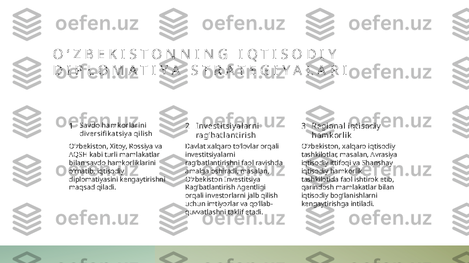 O ‘ Z B E K I S T O N N I N G   I Q T I S O D I Y  
D I P L O M A T I Y A   S T R A T E G I Y A L A R I
1 2 3Sav do hamk orlarini 
di v ersifi k at siy a qilish Inv est i t si y alarni  
rag‘bat l ant i rish Regional iqt isodi y  
hamk orli k
O‘zbekiston, Xitoy, Rossiya va 
AQSH kabi turli mamlakatlar 
bilan savdo hamkorliklarini 
o‘rnatib, iqtisodiy 
diplomatiyasini kengaytirishni 
maqsad qiladi. Davlat xalqaro to‘lovlar orqali 
investitsiyalarni 
rag‘batlantirishni faol ravishda 
amalga oshiradi, masalan, 
O‘zbekiston Investitsiya 
Rag‘batlantirish Agentligi 
orqali investorlarni jalb qilish 
uchun imtiyozlar va qo‘llab-
quvvatlashni taklif etadi. O‘zbekiston, xalqaro iqtisodiy 
tashkilotlar, masalan, Avrasiya 
iqtisodiy ittifoqi va Shanshay 
iqtisodiy hamkorlik 
tashkilotida faol ishtirok etib, 
qarindosh mamlakatlar bilan 
iqtisodiy bog‘lanishlarni 
kengaytirishga intiladi. 