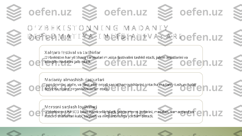 O ' Z B E K I S T O N N I N G   M A D A N I Y  
D I P L O M A T I Y A   I N I T S I A T I V A L A R I
X al qaro fest i v al v a t adbi rlar
O'zbekiston har yil Sharq Taronalari musiqa festivalini tashkil etadi, jahon artistlarini va 
ko'ngilocharlarini jalb qiladi.
Madaniy  al mashi sh dast urlari
Ippodromlar, atel'e, va dasturlar orqali san'at namoyishlarini o'rtacha madaniy tushunchalar 
bo'yicha o'zaro o'rganishni ta'lim etadi.
Merosni saql ash loy i halari
O'zbekiston UNESCO bilan hamkorlik qiladi, jahon meros joylarini, masalan, Samarqand va 
Buxoro shaharlari kabi, saqlash va rivojlantirishga yordam beradi. 