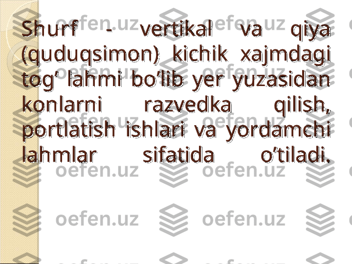 ShurfShurf
  -  vertikal  va  qiya   -  vertikal  va  qiya 
(quduqsimon)  kichik  xajmdagi (quduqsimon)  kichik  xajmdagi 
tog’  lahmi  bo’lib  yer  yuzasidan tog’  lahmi  bo’lib  yer  yuzasidan 
konlarni  razvedka  qilish, konlarni  razvedka  qilish, 
portlatish  ishlari  va  yordamchi portlatish  ishlari  va  yordamchi 
lahmlar  sifatida  o’tiladi.lahmlar  sifatida  o’tiladi.    