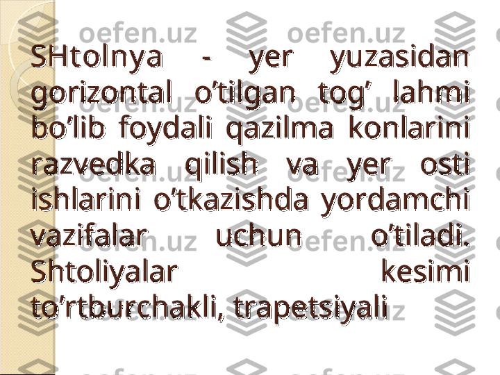 SHt olny aSHt olny a
  -  yer  yuzasidan   -  yer  yuzasidan 
gorizontal  o’tilgan  tog’  lahmi gorizontal  o’tilgan  tog’  lahmi 
bo’lib  foydali  qazilma  konlarini bo’lib  foydali  qazilma  konlarini 
razvedka  qilish  va  yer  osti razvedka  qilish  va  yer  osti 
ishlarini  o’tkazishda  yordamchi ishlarini  o’tkazishda  yordamchi 
vazifalar  uchun  o’tiladi. vazifalar  uchun  o’tiladi. 
Shtoliyalar  kesimi Shtoliyalar  kesimi 
to’rtburchakli, trapetsiyalito’rtburchakli, trapetsiyali    