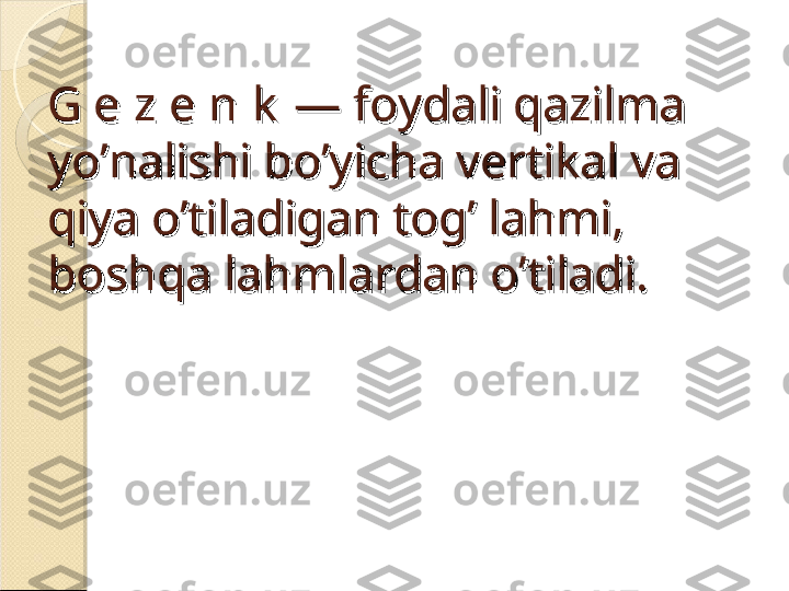 G e z e n k  —G e z e n k  —
 foydali qazilma  foydali qazilma 
yo’nalishi bo’yicha vertikal va yo’nalishi bo’yicha vertikal va 
qiya o’tiladigan tog’ lahmi, qiya o’tiladigan tog’ lahmi, 
boshqa lahmlardan o’tiladi.boshqa lahmlardan o’tiladi.    